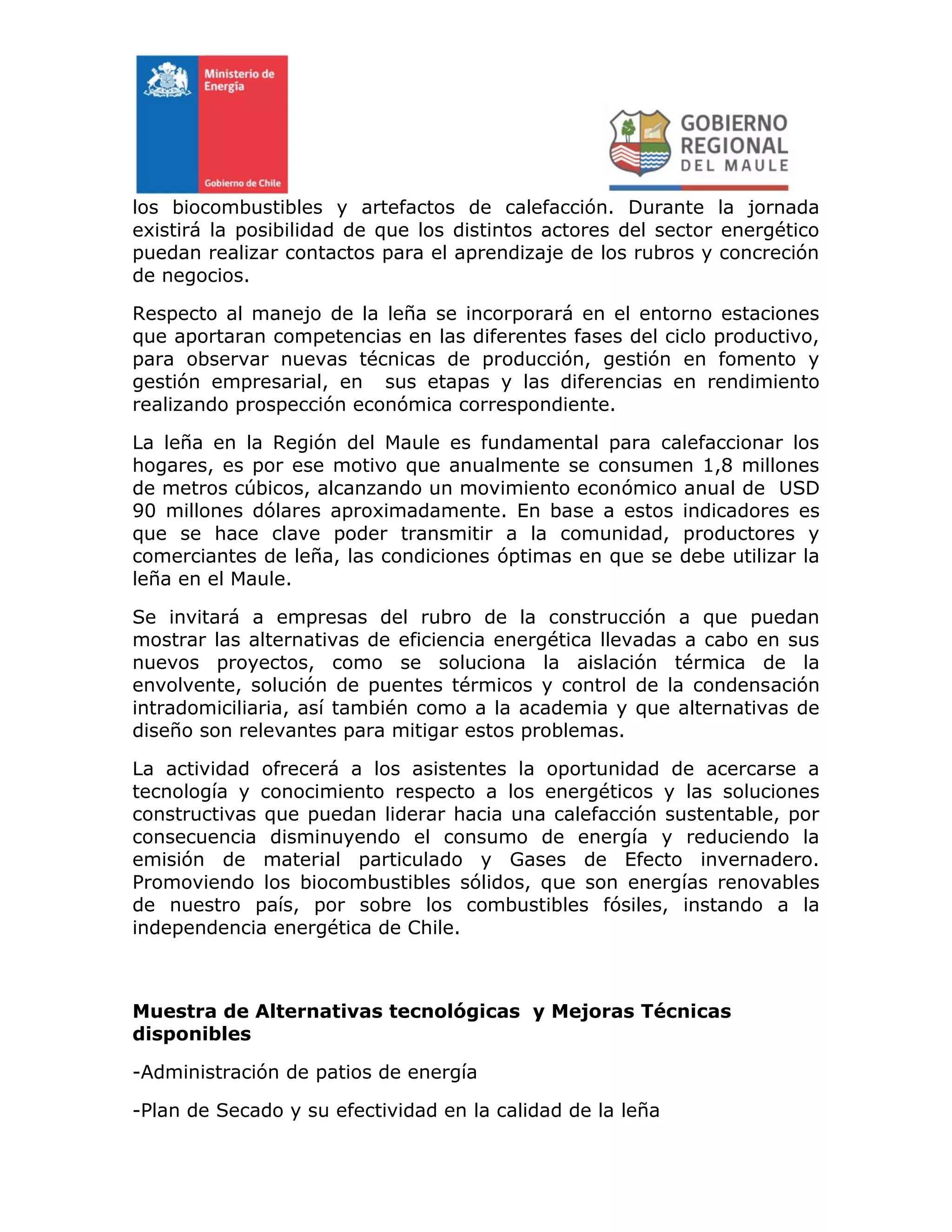 los biocombustibles y artefactos de calefacción. Durante la jornada
existirá la posibilidad de que los distintos actores del sector energético
puedan realizar contactos para el aprendizaje de los rubros y concreción
de negocios.
Respecto al manejo de la leña se incorporará en el entorno estaciones
que aportaran competencias en las diferentes fases del ciclo productivo,
para observar nuevas técnicas de producción, gestión en fomento y
gestión empresarial, en sus etapas y las diferencias en rendimiento
realizando prospección económica correspondiente.
La leña en la Región del Maule es fundamental para calefaccionar los
hogares, es por ese motivo que anualmente se consumen 1,8 millones
de metros cúbicos, alcanzando un movimiento económico anual de USD
90 millones dólares aproximadamente. En base a estos indicadores es
que se hace clave poder transmitir a la comunidad, productores y
comerciantes de leña, las condiciones óptimas en que se debe utilizar la
leña en el Maule.
Se invitará a empresas del rubro de la construcción a que puedan
mostrar las alternativas de eficiencia energética llevadas a cabo en sus
nuevos proyectos, como se soluciona la aislación térmica de la
envolvente, solución de puentes térmicos y control de la condensación
intradomiciliaria, así también como a la academia y que alternativas de
diseño son relevantes para mitigar estos problemas.
La actividad ofrecerá a los asistentes la oportunidad de acercarse a
tecnología y conocimiento respecto a los energéticos y las soluciones
constructivas que puedan liderar hacia una calefacción sustentable, por
consecuencia disminuyendo el consumo de energía y reduciendo la
emisión de material particulado y Gases de Efecto invernadero.
Promoviendo los biocombustibles sólidos, que son energías renovables
de nuestro país, por sobre los combustibles fósiles, instando a la
independencia energética de Chile.
Muestra de Alternativas tecnológicas y Mejoras Técnicas
disponibles
-Administración de patios de energía
-Plan de Secado y su efectividad en la calidad de la leña
 
