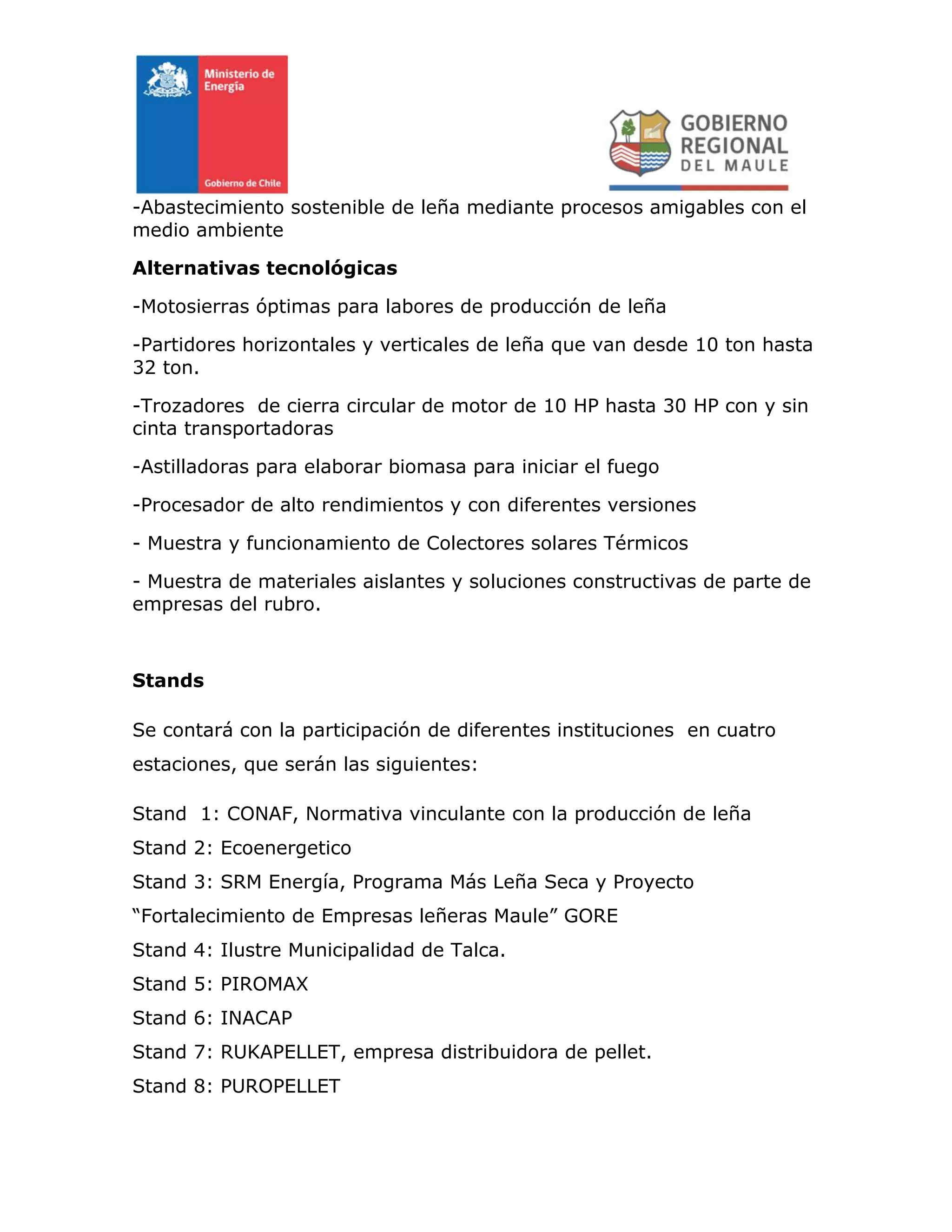 -Abastecimiento sostenible de leña mediante procesos amigables con el
medio ambiente
Alternativas tecnológicas
-Motosierras óptimas para labores de producción de leña
-Partidores horizontales y verticales de leña que van desde 10 ton hasta
32 ton.
-Trozadores de cierra circular de motor de 10 HP hasta 30 HP con y sin
cinta transportadoras
-Astilladoras para elaborar biomasa para iniciar el fuego
-Procesador de alto rendimientos y con diferentes versiones
- Muestra y funcionamiento de Colectores solares Térmicos
- Muestra de materiales aislantes y soluciones constructivas de parte de
empresas del rubro.
Stands
Se contará con la participación de diferentes instituciones en cuatro
estaciones, que serán las siguientes:
Stand 1: CONAF, Normativa vinculante con la producción de leña
Stand 2: Ecoenergetico
Stand 3: SRM Energía, Programa Más Leña Seca y Proyecto
“Fortalecimiento de Empresas leñeras Maule” GORE
Stand 4: Ilustre Municipalidad de Talca.
Stand 5: PIROMAX
Stand 6: INACAP
Stand 7: RUKAPELLET, empresa distribuidora de pellet.
Stand 8: PUROPELLET
 
