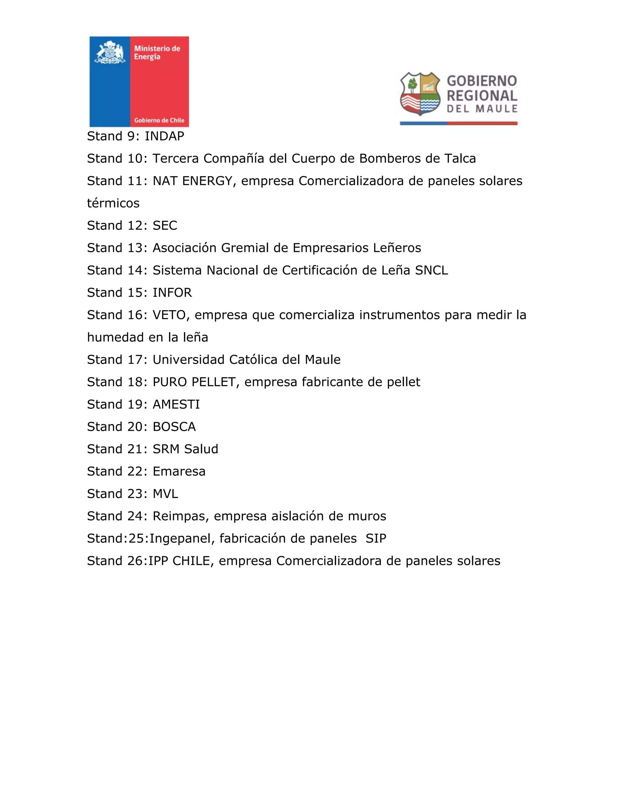 Stand 9: INDAP
Stand 10: Tercera Compañía del Cuerpo de Bomberos de Talca
Stand 11: NAT ENERGY, empresa Comercializadora de paneles solares
térmicos
Stand 12: SEC
Stand 13: Asociación Gremial de Empresarios Leñeros
Stand 14: Sistema Nacional de Certificación de Leña SNCL
Stand 15: INFOR
Stand 16: VETO, empresa que comercializa instrumentos para medir la
humedad en la leña
Stand 17: Universidad Católica del Maule
Stand 18: PURO PELLET, empresa fabricante de pellet
Stand 19: AMESTI
Stand 20: BOSCA
Stand 21: SRM Salud
Stand 22: Emaresa
Stand 23: MVL
Stand 24: Reimpas, empresa aislación de muros
Stand:25:Ingepanel, fabricación de paneles SIP
Stand 26:IPP CHILE, empresa Comercializadora de paneles solares
 