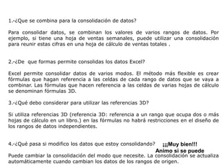 Preguntas de reflexión
1.-¿Que se combina para la consolidación de datos?

Para consolidar datos, se combinan los valores de varios rangos de datos. Por
ejemplo, si tiene una hoja de ventas semanales, puede utilizar una consolidación
para reunir estas cifras en una hoja de cálculo de ventas totales .


2.-¿De que formas permite consolidas los datos Excel?

Excel permite consolidar datos de varios modos. El método más flexible es crear
fórmulas que hagan referencia a las celdas de cada rango de datos que se vaya a
combinar. Las fórmulas que hacen referencia a las celdas de varias hojas de cálculo
se denominan fórmulas 3D.

3.-¿Qué debo considerar para utilizar las referencias 3D?

Si utiliza referencias 3D (referencia 3D: referencia a un rango que ocupa dos o más
hojas de cálculo en un libro.) en las fórmulas no habrá restricciones en el diseño de
los rangos de datos independientes.


4.-¿Qué pasa si modifico los datos que estoy consolidando?     ¡¡¡Muy bien!!!
                                                             Animo si se puede
Puede cambiar la consolidación del modo que necesite. La consolidación se actualiza
automáticamente cuando cambian los datos de los rangos de origen.
 
