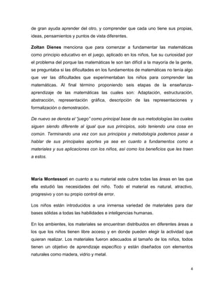 4
de gran ayuda aprender del otro, y comprender que cada uno tiene sus propias,
ideas, pensamientos y puntos de vista diferentes.
Zoltan Dienes menciona que para comenzar a fundamentar las matemáticas
como principio educativo en el juego, aplicado en los niños, fue su curiosidad por
el problema del porque las matemáticas le son tan difícil a la mayoría de la gente,
se preguntaba si las dificultades en los fundamentos de matemáticas no tenía algo
que ver las dificultades que experimentaban los niños para comprender las
matemáticas. Al final término proponiendo seis etapas de la enseñanza-
aprendizaje de las matemáticas las cuales son: Adaptación, estructuración,
abstracción, representación gráfica, descripción de las representaciones y
formalización o demostración.
De nuevo se denota el “juego” como principal base de sus metodologías las cuales
siguen siendo diferente al igual que sus principios, solo teniendo una cosa en
común. Terminando una vez con sus principios y metodología podemos pasar a
hablar de sus principales aportes ya sea en cuanto a fundamentos como a
materiales y sus aplicaciones con los niños, así como los beneficios que les traen
a estos.
María Montessori en cuanto a su material este cubre todas las áreas en las que
ella estudió las necesidades del niño. Todo el material es natural, atractivo,
progresivo y con su propio control de error.
Los niños están introducidos a una inmensa variedad de materiales para dar
bases sólidas a todas las habilidades e inteligencias humanas.
En los ambientes, los materiales se encuentran distribuidos en diferentes áreas a
los que los niños tienen libre acceso y en donde pueden elegir la actividad que
quieran realizar. Los materiales fueron adecuados al tamaño de los niños, todos
tienen un objetivo de aprendizaje específico y están diseñados con elementos
naturales como madera, vidrio y metal.
 
