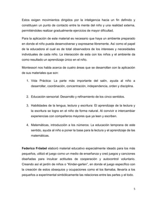 5
Estos exigen movimientos dirigidos por la inteligencia hacia un fin definido y
constituyen un punto de contacto entre la mente del niño y una realidad externa,
permitiéndoles realizar gradualmente ejercicios de mayor dificultad.
Para la aplicación de este material es necesario que haya un ambiente preparado
en donde el niño pueda desenvolverse y expresarse libremente. Así como el papel
de la educadora el cual es de total observadora de los intereses y necesidades
individuales de cada niño. La interacción de esta con los niños y el ambiente da
como resultado un aprendizaje único en el niño.
Montessori nos habla acerca de cuatro áreas que se desarrollan con la aplicación
de sus materiales que son:
1. Vida Práctica: La parte más importante del salín, ayuda al niño a
desarrollar, coordinación, concentración, independencia, orden y disciplina.
2. Educación sensorial: Desarrollo y refinamiento de los cinco sentidos.
3. Habilidades de la lengua, lectura y escritura: El aprendizaje de la lectura y
la escritura se logra en el niño de forma natural. Al convivir e intercambiar
experiencias con compañeros mayores que ya leen y escriben.
4. Matemáticas, introducción a los números: La educación temprana de este
sentido, ayuda al niño a poner la base para la lectura y el aprendizaje de las
matemáticas.
Federico Fröebel elaboró material educativo especialmente ideado para los más
pequeños, utilizó el juego como un medio de enseñanza y creó juegos y canciones
diseñadas para inculcar actitudes de cooperación y autocontrol voluntario.
Creando así el jardín de niños o “Kinder-garten”, en donde el juego específico con
la creación de estos obsequios y ocupaciones como el los llamaba, llevaría a los
pequeños a experimental simbólicamente las relaciones entre las partes y el todo.
 
