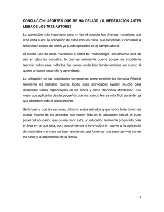 8
CONCLUCIÓN: APORTES QUE ME HA DEJADO LA INFORMACIÓN ANTES
LEIDA DE LOS TRES AUTORES
La aportación más importante para mí fue el conocer los diversos materiales que
creó cada autor, la aplicación de estos con los niños, sus beneficios y comenzar a
reflexionar acerca de cómo yo puedo aplicarlos en el campo laboral.
Al menos uno de estos materiales o como tal “metodología” actualmente está en
uso en algunas escuelas, lo cual es realmente bueno porque es importante
rescatar todos esos métodos, los cuales están bien fundamentados en cuanto al
querer un buen desarrollo y aprendizaje.
La utilización de las actividades campesinas como también las llamaba Fröebel
realmente es bastante buena, todas esas actividades ayudan mucho para
desarrollar varias capacidades en los niños y como menciona Montessori, que
mejor que aplicarlas desde pequeños que es cuando les es más fácil aprender ya
que absorben todo el conocimiento.
Sería bueno que las escuelas utilizaran estos métodos y que sobre todo tomen en
cuenta mucho de los aspectos que hacen falta en la educación actual, el buen
papel del educador, que quiere decir esto, un educador realmente preparado para
el área en la que esta, con conocimientos e innovación en cuanto a la aplicación
de materiales y el crear un buen ambiente para fomentar una sana convivencia en
los niños y la importancia de la familia.
 