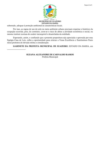 Página 2 de 5
MUNICÍPIO DE JUAZEIRO
ESTADO DA BAHIA
sobretudo, adequar à proteção ambiental às características locais.
Por isso, as regras de uso do solo no meio ambiente urbano precisam respeitar o histórico da
ocupação ocorrida, pois, do contrário, corre-se o risco de afetar a atividade econômica e social, ou
mesmo instituir normas de caráter inexequível e desatreladas da realidade.
Esperando, assim, e confiando que a presente propositura seja apreciada e aprovada por essa
Egrégia Casa de Leis, colho a oportunidade para reiterar a Vossa Excelência e Ilustríssimos Pares
meus protestos de elevada estima e consideração.
GABINETE DA PREFEITA MUNICIPAL DE JUAZEIRO, ESTADO DA BAHIA, em
__________________.
SUZANA ALEXANDRE DE CARVALHO RAMOS
Prefeita Municipal
 