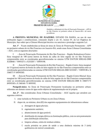 Página 3 de 5
MUNICÍPIO DE JUAZEIRO
ESTADO DA BAHIA
PROJETO DE LEI Nº _____/2023
Estabelece a delimitação da Área de Preservação Permanente – APP do
rio São Francisco no perímetro urbano de Juazeiro-BA e dá outras
providências.
A PREFEITA MUNICIPAL DE JUAZEIRO, ESTADO DA BAHIA, no uso de suas
atribuições legais e constitucionais, consoante dispõe o art. 61, incisos IV, da Lei Orgânica do
Município, faço saber que a Câmara Municipal decreta e eu sanciono e promulgo a seguinte Lei:
Art. 1º. Ficam estabelecidas as faixas de áreas de Áreas de Preservação Permanente – APP
no perímetro urbano do rio São Francisco em Juazeiro-BA, sendo essas Áreas Urbanas Consolidadas
– AUC, com as seguintes descrições:
I - Área de Preservação Permanente do Rio São Francisco – Região Rodeadouro-Centro:
faixa marginal de 100 (cem) metros da borda da calha do leito regular do rio São Francisco
compreendida entre as coordenadas georreferenciadas no sistema UTM DATUM SIRGAS-2000
X328848 / Y8953271 e X333287 / Y8959198.
II - Área de Preservação Permanente do Rio São Francisco – Região Centro: faixa marginal
de 15 (quinze) metros da borda da calha do leito regular do rio São Francisco compreendida entre as
coordenadas georreferenciadas no sistema UTM DATUM SIRGAS-2000 X333287 / Y8959198 e X
336077/Y 89595303.
III - Área de Preservação Permanente do Rio São Francisco – Região Centro-Mariad: faixa
marginal de 100 (cem) metros da borda da calha do leito regular do rio São Francisco compreendida
entre as coordenadas georreferenciadas no sistema UTM DATUM SIRGAS-2000 X 336077/Y
89595303 e X 340160 /Y 8959392.
Parágrafo único. As Áreas de Preservação Permanente localizadas no perímetro urbano
referentes aos demais cursos de água serão objetos de regulamentação em lei própria.
Art. 2º. São consideradas Áreas Urbanas Consolidadas – AUC àquelas que atendem aos
seguintes critérios:
I. estar incluída no Perímetro Urbano ou em Zona Urbana;
II. dispor de, no mínimo, dois (02) dos seguintes equipamentos de infraestrutura urbana:
a. drenagem de águas pluviais;
b. esgotamento sanitário;
c. abastecimento de água potável;
d. distribuição de energia elétrica ou iluminação pública, com ou sem posteamento
para distribuição domiciliar;
e. limpeza urbana, coleta de resíduos sólidos;
f. escola primária ou posto de saúde a uma distância máxima de 3 (três)
quilômetros do imóvel considerado.
 