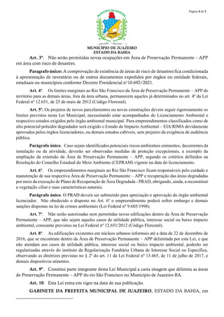 Página 4 de 5
MUNICÍPIO DE JUAZEIRO
ESTADO DA BAHIA
Art. 3º. Não serão permitidas novas ocupações em Área de Preservação Permanente – APP
em área com risco de desastres.
Paragrafo único: A comprovação de existência de áreas de risco de desastres fica condicionada
à apresentação de inventário ou de outros documentos expedidos por órgãos ou entidade federais,
estaduais ou municípios conforme Decreto Presidencial n°10.692/2021.
Art. 4º. Os limites marginais ao Rio São Francisco da Área de Preservação Permanente – APP do
território para as demais áreas, fora da área urbana, permanecem aqueles já determinados no art. 4º da Lei
Federal nº 12.651, de 25 de maio de 2012 (Código Florestal).
Art. 5º. Os projetos de novos parcelamentos ou novas construções devem seguir rigorosamente os
limites previstos nesta Lei Municipal, necessitando estar acompanhados do Licenciamento Ambiental e
respectivo estudos exigidos pelo órgão ambiental municipal. Para empreendimentos classificados como de
alto potencial poluidor degradador será exigido o Estudo de Impacto Ambiental – EIA/RIMA devidamente
aprovados pelos órgãos licenciadores, ou demais estudos cabíveis, sem prejuízo da exigência de audiência
pública.
Parágrafo único. Caso sejam identificados potenciais riscos ambientais eminentes, decorrentes da
instalação ou da atividade, deverão ser observadas medidas de proteção excepcionais, a exemplo da
ampliação da extensão da Área de Preservação Permanente – APP, segundo os critérios definidos na
Resolução do Conselho Estadual do Meio Ambiente (CEPRAM) vigente na data do licenciamento.
Art. 6º. Os empreendimentos marginais ao Rio São Francisco ficam responsáveis pelo cuidado e
manutenção de sua respectiva Área de Preservação Permanente – APP e recuperação das áreas degradadas
por meio da execução de Plano de Recuperação de Área Degradada - PRAD, obrigando, ainda, a reconstituir
a vegetação ciliar e suas características naturais.
Parágrafo único. O PRAD deverá ser submetido para apreciação e aprovação do órgão ambiental
licenciador. Não obedecido o disposto no Art. 6º o empreendimento poderá sofrer embargo e demais
sanções dispostas na lei de crimes ambientais (Lei Federal nº 9.605/1998).
Art. 7º. Não serão autorizadas nem permitidas novas edificações dentro da Área de Preservação
Permanente – APP, que não sejam aqueles casos de utilidade pública, interesse social ou baixo impacto
ambiental, consoante previstos na Lei Federal nº 12.651/2012 (Código Florestal).
Art. 8º. As edificações existentes em núcleos urbanos informais até a data de 22 de dezembro de
2016, que se encontram dentro da Área de Preservação Permanente – APP delimitada por esta Lei, e que
não atendam aos casos de utilidade pública, interesse social ou baixo impacto ambiental, poderão ser
regularizadas através do instituto da Regularização Fundiária Urbana de Interesse Social ou Específica,
observando as diretrizes previstas no § 2º do art. 11 da Lei Federal nº 13.465, de 11 de julho de 2017, e
demais dispositivos atinentes.
Art. 9º. Constitui parte integrante desta Lei Municipal a carta imagem que delimita as áreas
de Preservação Permanente – APP do rio São Francisco no Município de Juazeiro-BA.
Art. 10. Esta Lei entra em vigor na data de sua publicação.
GABINETE DA PREFEITA MUNICIPAL DE JUAZEIRO, ESTADO DA BAHIA, em
_________________________.
 