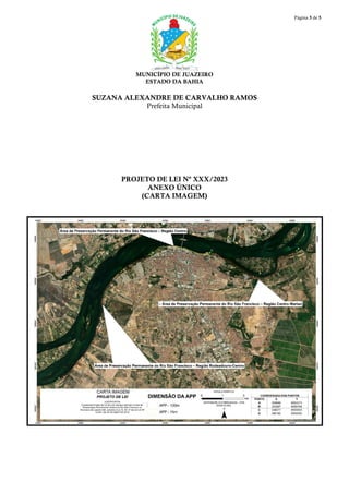 Página 5 de 5
MUNICÍPIO DE JUAZEIRO
ESTADO DA BAHIA
SUZANA ALEXANDRE DE CARVALHO RAMOS
Prefeita Municipal
PROJETO DE LEI Nº XXX/2023
ANEXO ÚNICO
(CARTA IMAGEM)
 