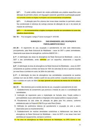 10
§ 2º - O poder público deverá dar ampla publicidade aos projetos específicos para
alteração de perímetro urbano, em linguagem acessível, garantindo a participação popular
e a consulta a todos os órgãos municipais e as concessionárias competentes.
§ 3º - A utilização para fins urbanos das novas áreas inseridas no perímetro urbano
fica condicionada à cobrança de outorga onerosa de alteração de uso e de estudo de
impacto de vizinhança.
§ 4º - As concessionárias e órgãos municipais deverão ser consultados no curso dos
trabalhos desenvolvidos.
Art. 19 - Fica revogado o artigo 2º da lei municipal nº. 8161/94.
SUBSEÇÂO II - DAS DENSIDADES, USO, OCUPAÇÃO E
PARCELAMENTO DO SOLO
Art. 20 - O regramento de uso, ocupação e parcelamento do solo será referenciado,
principalmente, pela Rede Estrutural de Mobilidade – eixos do DOT e pelas centralidades,
observando suas áreas de abrangência, conforme ANEXO VII – .
§ 1º - A delimitação das áreas de abrangência da Rede Estrutural de Mobilidade – eixos do
DOT e das centralidades, serão definidas por Lei específica, observando o seguinte
regramento;
§ 2º - A delimitação da área de abrangência da Rede Estrutural de Mobilidade – eixos do DOT
compreende as quadras contidas nas faixas de 150m de cada lado do eixo e quadras tocadas
por essa faixa e contidas em outra, de 300m de cada lado;
§ 3º - A delimitação da área de abrangência nas centralidades compreende as quadras
contidas num raio de 300m, medido a partir do seu ponto central, e aquelas tocadas por esse
raio e contidas em outro de 500m, ou seja, gerando um percurso de menos de 10 minutos de
caminhada.
Art. 21 - São diretrizes para a revisão das leis de uso, ocupação e parcelamento do solo:
I. Estabelecimento de zoneamento que promova a mescla de usos e a consolidação das
centralidades;
II. Instituição de regramento para a implantação de fachada ativa, fruição pública e
permeabilidade visual, estimulando a integração entre espaço público e espaço privado;
III. Parcelamento do solo antes da utilização de gleba para fins urbanos, conforme
estabelecido pela Lei Federal 6.766/79 e por este Plano Diretor;
IV. Definição de parâmetros básicos de parcelamento e ocupação do solo a serem
observados para os empreendimentos;
V. Estabelecimento de maiores densidades construtivas e habitacionais nas áreas de
abrangência da Rede Estrutural de Mobilidade – eixos do DOT e nas áreas mais bem
atendidas por equipamentos, serviços e comércio;
VI. Na área de abrangência da Rede Estrutural de Mobilidade, na APG Centro e nas
 
