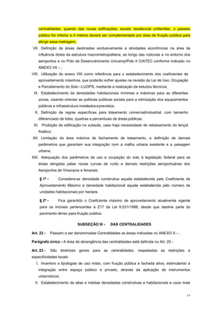 11
centralidades, quando das novas edificações, exceto residencial unifamiliar, o passeio
público for inferior a 4 metros deverá ser complementado por área de fruição pública para
atingir essa metragem;
VII. Definição de áreas destinadas exclusivamente a atividades econômicas na área de
influência direta da estrutura macrometropolitana, ao longo das rodovias e no entorno dos
aeroportos e no Polo de Desenvolvimento Unicamp/Polo II CIATEC conforme indicado no
ANEXO VII – ;
VIII. Utilização do anexo VIII como referência para o estabelecimento dos coeficientes de
aproveitamento máximos, que poderão sofrer ajustes na revisão da Lei de Uso, Ocupação
e Parcelamento do Solo –LUOPS, mediante a realização de estudos técnicos;
IX. Estabelecimento de densidades habitacionais mínimas e máximas para as diferentes
zonas, visando orientar as políticas públicas sociais para a otimização dos equipamentos
públicos e infraestrutura instaladoseprevistos;
X. Definição de regras específicas para loteamento comercial/industrial, com tamanho
diferenciado de lotes, quadras e percentuais de áreas públicas;
XI. Proibição de edificação no subsolo, caso haja necessidade de rebaixamento do lençol
freático;
XII. Limitação da área máxima de fechamento de loteamento, e definição de demais
parâmetros que garantam sua integração com a malha urbana existente e a paisagem
urbana;
XIII. Adequação dos parâmetros de uso e ocupação do solo à legislação federal para as
áreas atingidas pelas novas curvas de ruído e demais restrições aeroportuárias dos
Aeroportos de Viracopos e Amarais;
§ 1º - Considera-se densidade construtiva aquela estabelecida pelo Coeficiente de
Aproveitamento Máximo e densidade habitacional aquela estabelecida pelo número de
unidades habitacionais por hectare.
§ 2º - Fica garantido o Coeficiente máximo de aproveitamento atualmente vigente
para os imóveis pertencentes à Z17 da Lei 6.031/1988, desde que destine parte do
pavimento térreo para fruição pública.
SUBSEÇÂO III - DAS CENTRALIDADES
Art. 22 - Passam a ser denominadas Centralidades as áreas indicadas no ANEXO X – .
Parágrafo único - A área de abrangência das centralidades está definida no Art. 20 -
Art. 23 - São diretrizes gerais para as centralidades, respeitadas as restrições e
especificidades locais:
I. Incentivo a tipologias de uso misto, com fruição pública e fachada ativa, estimulando a
integração entre espaço público e privado, através da aplicação de instrumentos
urbanísticos;
II. Estabelecimento de altas e médias densidades construtivas e habitacionais e usos mais
 