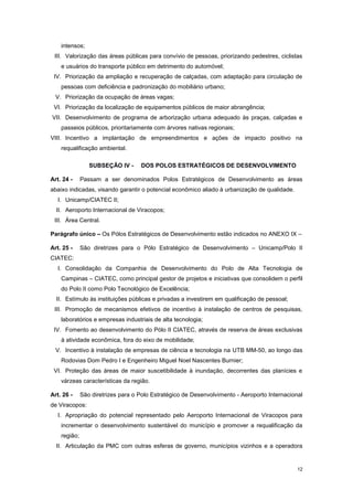 12
intensos;
III. Valorização das áreas públicas para convívio de pessoas, priorizando pedestres, ciclistas
e usuários do transporte público em detrimento do automóvel;
IV. Priorização da ampliação e recuperação de calçadas, com adaptação para circulação de
pessoas com deficiência e padronização do mobiliário urbano;
V. Priorização da ocupação de áreas vagas;
VI. Priorização da localização de equipamentos públicos de maior abrangência;
VII. Desenvolvimento de programa de arborização urbana adequado às praças, calçadas e
passeios públicos, prioritariamente com árvores nativas regionais;
VIII. Incentivo a implantação de empreendimentos e ações de impacto positivo na
requalificação ambiental.
SUBSEÇÂO IV - DOS POLOS ESTRATÉGICOS DE DESENVOLVIMENTO
Art. 24 - Passam a ser denominados Polos Estratégicos de Desenvolvimento as áreas
abaixo indicadas, visando garantir o potencial econômico aliado à urbanização de qualidade.
I. Unicamp/CIATEC II;
II. Aeroporto Internacional de Viracopos;
III. Área Central.
Parágrafo único – Os Pólos Estratégicos de Desenvolvimento estão indicados no ANEXO IX –
Art. 25 - São diretrizes para o Pólo Estratégico de Desenvolvimento – Unicamp/Polo II
CIATEC:
I. Consolidação da Companhia de Desenvolvimento do Polo de Alta Tecnologia de
Campinas – CIATEC, como principal gestor de projetos e iniciativas que consolidem o perfil
do Polo II como Polo Tecnológico de Excelência;
II. Estímulo às instituições públicas e privadas a investirem em qualificação de pessoal;
III. Promoção de mecanismos efetivos de incentivo à instalação de centros de pesquisas,
laboratórios e empresas industriais de alta tecnologia;
IV. Fomento ao desenvolvimento do Pólo II CIATEC, através de reserva de áreas exclusivas
à atividade econômica, fora do eixo de mobilidade;
V. Incentivo à instalação de empresas de ciência e tecnologia na UTB MM-50, ao longo das
Rodovias Dom Pedro I e Engenheiro Miguel Noel Nascentes Burnier;
VI. Proteção das áreas de maior suscetibilidade à inundação, decorrentes das planícies e
várzeas características da região.
Art. 26 - São diretrizes para o Polo Estratégico de Desenvolvimento - Aeroporto Internacional
de Viracopos:
I. Apropriação do potencial representado pelo Aeroporto Internacional de Viracopos para
incrementar o desenvolvimento sustentável do município e promover a requalificação da
região;
II. Articulação da PMC com outras esferas de governo, municípios vizinhos e a operadora
 