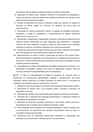 13
do Aeroporto visando integrar as políticas territoriais no entorno do Aeroporto;
III. Adequação do sistema viário, rodoviário, ferroviário e de transporte de passageiros e
cargas, para atender a demanda gerada pela ampliação do Aeroporto de Viracopos e pelo
desenvolvimento previsto para a região;
IV. Provisão de alternativas de acesso e diferentes modais que articulem as regiões do
Aeroporto às demais regiões do município, em especial, aos outros polos de
desenvolvimento;
V. Estruturação do entorno aeroportuário visando a instalação de atividades econômicas,
compatíveis, a criação de centralidade e o equacionamento da questão habitacional
existente sob a curva de ruído;
VI. Recuperação, requalificação e regularização urbanística e ambiental da região de forma a
implantar projetos habitacionais em áreas adequadas para atendimento à população
moradora em áreas impróprias na região e criação de áreas atrativas para atividades
comerciais, de serviços e industriais compatíveis com o entorno aeroportuário;
VII. Incentivo de programas de formação profissional que permitam a absorção da população
local nos empregos que serão gerados pela ampliação do aeroporto;
VIII. Desenvolvimento de estudos visando à preservação da bacia do Rio Capivari Mirim,
devido aos impactos da ampliação do sítio aeroportuário e a relevância dos mananciais do
seu entorno, o baixo percentual de áreas permeáveis na área urbana consolidada e demais
restrições ambientais existentes;
IX. Consolidação de um Plano de Requalificação da Região do Aeroporto de Viracopos, com
participação da sociedade, indicação das formas de regularização fundiária, fontes de
recursos e definição de responsabilidades para sua implantação.
Art. 27 - O Plano de Requalificação da Região do Aeroporto de Viracopos deve se
fundamentar em levantamentos planialtimétrico, cadastral e socioeconômico das áreas
irregulares, estudos econômicos, de impacto ambiental, de sistema viário, e nos planos de
mobilidade e de transporte regional e deverá prever, no mínimo:
I. Definição de mecanismos legais e urbanísticos para promoção da regularização fundiária;
II. Estruturação do sistema viário e de transporte urbano, rodoviário e ferroviário, de
passageiros e de carga;
III. Articulação das estradas rurais interrompidas pela ampliação do Aeroporto de Viracopos;
IV. Condições para a segurança das operações aeroportuárias e a adequada condição de
habitabilidade da população circunvizinha;
V. Delimitação de áreas para atividades econômicas e usos mistos, visando promover a
diversidade de usos e contribuir para a geração de emprego e renda;
VI. Áreas adequadas para transferência de famílias localizadas em áreas impróprias para
sua permanência, em decorrência das restrições aeroportuárias, áreas de riscos ou
necessárias à estruturação da região;
VII. Infraestrutura para os loteamentos regularmente implantados e regularização das
ocupações que não apresentem restrições quanto a sua permanência;
 