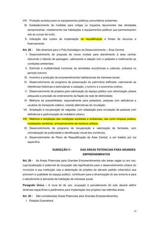 14
VIII. Proteção acústica para os equipamentos públicos comunitários existentes;
IX. Estabelecimento de medidas para mitigar os impactos decorrentes das atividades
aeroportuárias, notadamente nas habitações e equipamentos públicos que permanecerem
sob as curvas de ruído;
X. Indicação dos custos de implantação da requalificação e fontes de recursos e
financiamento.
Art. 28 - São diretrizes para o Polo Estratégico de Desenvolvimento – Área Central:
I. Desenvolvimento de proposta de novos modais para atendimento à área central,
reduzindo o trânsito de passagem, valorizando a relação com o pedestre e melhorando as
condições ambientais;
II. Estímulo à multiplicidade funcional, às atividades econômicas e culturais, inclusive no
período noturno;
III. Incentivo à produção de empreendimentos habitacionais de interesse social;
IV. Desenvolvimento de programa de preservação do patrimônio edificado, valorizando as
referências históricas e estimulando a visitação, o turismo e a economia criativa;
V. Desenvolvimento de projetos para valorização do espaço público com arborização urbana
adequada e previsão de enterramento da fiação da rede de eletricidade;
VI. Melhoria da acessibilidade, especialmente para pedestres, pessoas com deficiência e
usuários do transporte coletivo, criando alternativas de circulação;
VII. Ampliação e recuperação de calçadas, com adaptação para circulação de pessoas com
deficiência e padronização do mobiliário urbano;
VIII. Melhoria e ampliação das condições sanitárias e ambientais, tais como limpeza pública,
instalações sanitárias, armazenamento de resíduos sólidos;
IX. Desenvolvimento de programa de recuperação e valorização de fachadas, com
normatização de publicidade e identificação visual dos comércios;
X. Desenvolvimento de Plano de Requalificação da Área Central, a ser tratado por Lei
específica.
SUBSEÇÂO V - DAS ÁREAS POTENCIAIS PARA GRANDES
EMPREENDIMENTOS
Art. 29 - As Áreas Potenciais para Grandes Empreendimentos são áreas vagas ou em uso,
cuja localização e potencial de ocupação são significativos para o desenvolvimento urbano do
município e sua instituição visa a elaboração de projetos de elevado padrão urbanístico que
priorizem a qualidade do espaço público, contribuam para a dinamização do seu entorno e para
o atendimento à demanda de habitação de interesse social.
Parágrafo Único - A nova lei de uso, ocupação e parcelamento do solo deverá definir
diretrizes específicas e parâmetros para implantação dos projetos nas referidas áreas.
Art. 30 - São consideradas Áreas Potenciais para Grandes Empreendimentos:
I. Estação Guanabara;
 