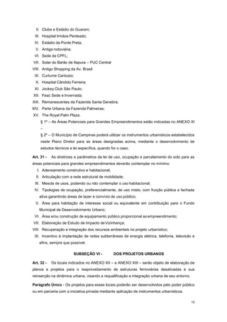 15
II. Clube e Estádio do Guarani;
III. Hospital Irmãos Penteado;
IV. Estádio da Ponte Preta;
V. Antiga rodoviária;
VI. Sede da CPFL;
VII. Solar do Barão de Itapura – PUC Central
VIII. Antigo Shopping da Av. Brasil
IX. Curtume Cantusio;
X. Hospital Cândido Ferreira;
XI. Jockey Club São Paulo;
XII. Feac Sede e Invernada;
XIII. Remanescentes da Fazenda Santa Genebra;
XIV. Parte Urbana da Fazenda Palmeiras;
XV. The Royal Palm Plaza.
§ 1º – As Áreas Potenciais para Grandes Empreendimentos estão indicadas no ANEXO XI
–
§ 2º – O Município de Campinas poderá utilizar os instrumentos urbanísticos estabelecidos
neste Plano Diretor para as áreas designadas acima, mediante o desenvolvimento de
estudos técnicos e lei específica, quando for o caso.
Art. 31 - As diretrizes e parâmetros da lei de uso, ocupação e parcelamento do solo para as
áreas potenciais para grandes empreendimentos deverão contemplar no mínimo:
I. Adensamento construtivo e habitacional;
II. Articulação com a rede estrutural de mobilidade;
III. Mescla de usos, podendo ou não contemplar o uso habitacional;
IV. Tipologias de ocupação, preferencialmente, de uso misto, com fruição pública e fachada
ativa garantindo áreas de lazer e convívio de uso público;
V. Área para habitação de interesse social ou equivalente em contribuição para o Fundo
Municipal de Desenvolvimento Urbano;
VI. Área e/ou construção de equipamento público proporcional aoempreendimento;
VII. Elaboração de Estudo de Impacto deVizinhança;
VIII. Recuperação e integração dos recursos ambientais no projeto urbanístico;
IX. Incentivo à implantação de redes subterrâneas de energia elétrica, telefonia, televisão e
afins, sempre que possível.
SUBSEÇÂO VI - DOS PROJETOS URBANOS
Art. 32 - Os locais indicados no ANEXO XII – e ANEXO XIII – serão objeto de elaboração de
planos e projetos para o reaproveitamento de estruturas ferroviárias desativadas e sua
reinserção na dinâmica urbana, visando a requalificação e integração urbana de seu entorno.
Parágrafo Único - Os projetos para esses locais poderão ser desenvolvidos pelo poder público
ou em parceria com a iniciativa privada mediante aplicação de instrumentos urbanísticos.
 