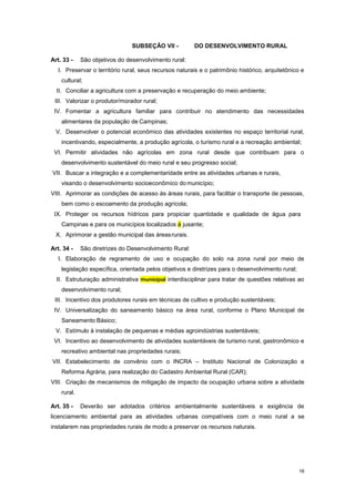 16
SUBSEÇÂO VII - DO DESENVOLVIMENTO RURAL
Art. 33 - São objetivos do desenvolvimento rural:
I. Preservar o território rural, seus recursos naturais e o patrimônio histórico, arquitetônico e
cultural;
II. Conciliar a agricultura com a preservação e recuperação do meio ambiente;
III. Valorizar o produtor/morador rural;
IV. Fomentar a agricultura familiar para contribuir no atendimento das necessidades
alimentares da população de Campinas;
V. Desenvolver o potencial econômico das atividades existentes no espaço territorial rural,
incentivando, especialmente, a produção agrícola, o turismo rural e a recreação ambiental;
VI. Permitir atividades não agrícolas em zona rural desde que contribuam para o
desenvolvimento sustentável do meio rural e seu progresso social;
VII. Buscar a integração e a complementaridade entre as atividades urbanas e rurais,
visando o desenvolvimento socioeconômico domunicípio;
VIII. Aprimorar as condições de acesso às áreas rurais, para facilitar o transporte de pessoas,
bem como o escoamento da produção agrícola;
IX. Proteger os recursos hídricos para propiciar quantidade e qualidade de água para
Campinas e para os municípios localizados à jusante;
X. Aprimorar a gestão municipal das áreasrurais.
Art. 34 - São diretrizes do Desenvolvimento Rural:
I. Elaboração de regramento de uso e ocupação do solo na zona rural por meio de
legislação específica, orientada pelos objetivos e diretrizes para o desenvolvimento rural;
II. Estruturação administrativa municipal interdisciplinar para tratar de questões relativas ao
desenvolvimento rural;
III. Incentivo dos produtores rurais em técnicas de cultivo e produção sustentáveis;
IV. Universalização do saneamento básico na área rural, conforme o Plano Municipal de
Saneamento Básico;
V. Estímulo à instalação de pequenas e médias agroindústrias sustentáveis;
VI. Incentivo ao desenvolvimento de atividades sustentáveis de turismo rural, gastronômico e
recreativo ambiental nas propriedades rurais;
VII. Estabelecimento de convênio com o INCRA – Instituto Nacional de Colonização e
Reforma Agrária, para realização do Cadastro Ambiental Rural (CAR);
VIII. Criação de mecanismos de mitigação de impacto da ocupação urbana sobre a atividade
rural.
Art. 35 - Deverão ser adotados critérios ambientalmente sustentáveis e exigência de
licenciamento ambiental para as atividades urbanas compatíveis com o meio rural a se
instalarem nas propriedades rurais de modo a preservar os recursos naturais.
 