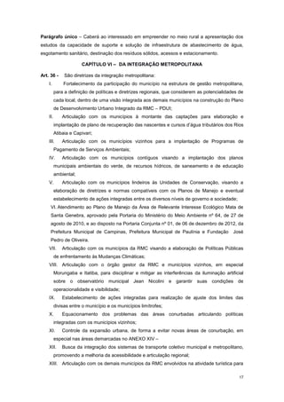 17
Parágrafo único – Caberá ao interessado em empreender no meio rural a apresentação dos
estudos da capacidade de suporte e solução de infraestrutura de abastecimento de água,
esgotamento sanitário, destinação dos resíduos sólidos, acessos e estacionamento.
CAPÍTULO VI – DA INTEGRAÇÃO METROPOLITANA
Art. 36 - São diretrizes da integração metropolitana:
I. Fortalecimento da participação do município na estrutura de gestão metropolitana,
para a definição de políticas e diretrizes regionais, que considerem as potencialidades de
cada local, dentro de uma visão integrada aos demais municípios na construção do Plano
de Desenvolvimento Urbano Integrado da RMC – PDUI;
II. Articulação com os municípios à montante das captações para elaboração e
implantação de plano de recuperação das nascentes e cursos d’água tributários dos Rios
Atibaia e Capivari;
III. Articulação com os municípios vizinhos para a implantação de Programas de
Pagamento de Serviços Ambientais;
IV. Articulação com os municípios contíguos visando a implantação dos planos
municipais ambientais do verde, de recursos hídricos, de saneamento e de educação
ambiental;
V. Articulação com os municípios lindeiros às Unidades de Conservação, visando a
elaboração de diretrizes e normas compatíveis com os Planos de Manejo e eventual
estabelecimento de ações integradas entre os diversos níveis de governo e sociedade;
VI. Atendimento ao Plano de Manejo da Área de Relevante Interesse Ecológico Mata de
Santa Genebra, aprovado pela Portaria do Ministério do Meio Ambiente nº 64, de 27 de
agosto de 2010, e ao disposto na Portaria Conjunta nº 01, de 06 de dezembro de 2012, da
Prefeitura Municipal de Campinas, Prefeitura Municipal de Paulínia e Fundação José
Pedro de Oliveira.
VII. Articulação com os municípios da RMC visando a elaboração de Políticas Públicas
de enfrentamento às Mudanças Climáticas;
VIII. Articulação com o órgão gestor da RMC e municípios vizinhos, em especial
Morungaba e Itatiba, para disciplinar e mitigar as interferências da iluminação artificial
sobre o observatório municipal Jean Nicolini e garantir suas condições de
operacionalidade e visibilidade;
IX. Estabelecimento de ações integradas para realização de ajuste dos limites das
divisas entre o município e os municípios limítrofes;
X. Equacionamento dos problemas das áreas conurbadas articulando políticas
integradas com os municípios vizinhos;
XI. Controle da expansão urbana, de forma a evitar novas áreas de conurbação, em
especial nas áreas demarcadas no ANEXO XIV –
XII. Busca da integração dos sistemas de transporte coletivo municipal e metropolitano,
promovendo a melhoria da acessibilidade e articulação regional;
XIII. Articulação com os demais municípios da RMC envolvidos na atividade turística para
 
