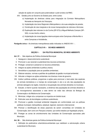 18
adoção de ações em conjunto para potencializar o polo turístico da RMC;
XIV. Gestão junto ao Governo do Estado para, entre outras:
a) Implantação de diretrizes viárias para integração do Corredor Metropolitano
Noroeste ao Aeroporto de Viracopos;
b) Implantação dos trens Regional e Metropolitano e de suas estações de parada;
c) Construção de vias marginais e de novas transposições às rodovias e ferrovias;
d) Duplicação das rodovias Lix da Cunha (SP-073) e Miguel Melhado Campos (SP-
324), no seu trecho urbano;
e) Implantação de novas ligações intermunicipais entre Campinas e Monte-Mor e
entre Campinas e Hortolândia.
Parágrafo único – As diretrizes metropolitanas estão indicadas no ANEXO XIV – .
CAPÍTULO VII – DO MEIO AMBIENTE
SEÇÃO I - DA POLÍTICA MUNICIPAL DE MEIO AMBIENTE
Art. 37 - São objetivos da Política Ambiental Municipal:
I. Assegurar o desenvolvimento sustentável;
II. Promover o uso racional e sustentável dos recursos ambientais;
III. Proteger, conservar e preservar os recursos ambientais;
IV. Integrar as ações ambientais à política urbana;
V. Sensibilizar a população para as questões ambientais;
VI. Elaborar estudos, normas e padrões de qualidade da gestão municipal ambiental;
VII. Articular e integrar as ações ambientais nos diversos níveis de governo;
VIII. Instituir políticas públicas, programas e ações para promover o bem-estar das espécies
de animais domésticos e o manejo de conservação in situ e ex situ das populações de
animais selvagens da região, incluindo a recuperação dos animais silvestres no município.
IX. Estudar, e intervir quando necessário, a dinâmica das populações de animais silvestres e
os microrganismos associados a esta dentro da visão das ciências da Biologia da
Conservação e da Medicina da Conservação;
X. Minimizar, mitigar e/ou compensar os impactos em âmbito local;
XI. Estimular usos de tecnologias e práticas sustentáveis;
XII. Promover a gestão municipal ambiental integrada em conformidade com as políticas
públicas municipal, metropolitana, estadual, regional, nacional e internacional.
XIII. Priorizar a identificação de áreas passíveis de serem convertidas em Unidades de
Conservação, bem como em Parques Lineares, que serão tratados por legislação própria;
XIV. Proteger as zonas de amortecimento das Unidades de Conservação aprovadas pelo
Município.
Art. 38 - São diretrizes gerais da Política Ambiental Municipal:
I. Definição de parâmetros urbanísticos-ambientais que viabilizem a estruturação urbana
sustentável do Município;
 