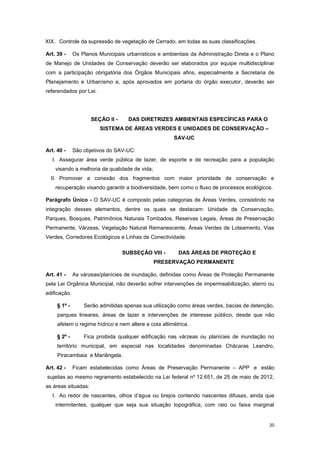 20
XIX. Controle da supressão de vegetação de Cerrado, em todas as suas classificações.
Art. 39 - Os Planos Municipais urbanísticos e ambientais da Administração Direta e o Plano
de Manejo de Unidades de Conservação deverão ser elaborados por equipe multidisciplinar
com a participação obrigatória dos Órgãos Municipais afins, especialmente a Secretaria de
Planejamento e Urbanísmo e, após aprovados em portaria do órgão executor, deverão ser
referendados por Lei.
SEÇÃO II - DAS DIRETRIZES AMBIENTAIS ESPECÍFICAS PARA O
SISTEMA DE ÁREAS VERDES E UNIDADES DE CONSERVAÇÃO –
SAV-UC
Art. 40 - São objetivos do SAV-UC:
I. Assegurar área verde pública de lazer, de esporte e de recreação para a população
visando a melhoria da qualidade de vida;
II. Promover a conexão dos fragmentos com maior prioridade de conservação e
recuperação visando garantir a biodiversidade, bem como o fluxo de processos ecológicos.
Parágrafo Único - O SAV-UC é composto pelas categorias de Áreas Verdes, consistindo na
integração desses elementos, dentre os quais se destacam: Unidade de Conservação,
Parques, Bosques, Patrimônios Naturais Tombados, Reservas Legais, Áreas de Preservação
Permanente, Várzeas, Vegetação Natural Remanescente, Áreas Verdes de Loteamento, Vias
Verdes, Corredores Ecológicos e Linhas de Conectividade.
SUBSEÇÂO VIII - DAS ÁREAS DE PROTEÇÃO E
PRESERVAÇÃO PERMANENTE
Art. 41 - As várzeas/planícies de inundação, definidas como Áreas de Proteção Permanente
pela Lei Orgânica Municipal, não deverão sofrer intervenções de impermeabilização, aterro ou
edificação.
§ 1º - Serão admitidas apenas sua utilização como áreas verdes, bacias de detenção,
parques lineares, áreas de lazer e intervenções de interesse público, desde que não
afetem o regime hídrico e nem altere a cota altimétrica.
§ 2º - Fica proibida qualquer edificação nas várzeas ou planícies de inundação no
território municipal, em especial nas localidades denominadas Chácaras Leandro,
Piracambaia e Mariângela.
Art. 42 - Ficam estabelecidas como Áreas de Preservação Permanente – APP e estão
sujeitas ao mesmo regramento estabelecido na Lei federal nº 12.651, de 25 de maio de 2012,
as áreas situadas:
I. Ao redor de nascentes, olhos d’água ou brejos contendo nascentes difusas, ainda que
intermitentes, qualquer que seja sua situação topográfica, com raio ou faixa marginal
 