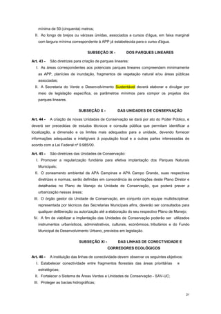 21
mínima de 50 (cinquenta) metros;
II. Ao longo de brejos ou várzeas úmidas, associados a cursos d’água, em faixa marginal
com largura mínima correspondente à APP já estabelecida para o curso d'água.
SUBSEÇÂO IX - DOS PARQUES LINEARES
Art. 43 - São diretrizes para criação de parques lineares:
I. As áreas correspondentes aos potenciais parques lineares compreendem minimamente
as APP, planícies de inundação, fragmentos de vegetação natural e/ou áreas públicas
associadas;
II. A Secretaria do Verde e Desenvolvimento Sustentável deverá elaborar e divulgar por
meio de legislação específica, os parâmetros mínimos para compor os projetos dos
parques lineares.
SUBSEÇÂO X - DAS UNIDADES DE CONSERVAÇÃO
Art. 44 - A criação de novas Unidades de Conservação se dará por ato do Poder Público, e
deverá ser precedidas de estudos técnicos e consulta pública que permitam identificar a
localização, a dimensão e os limites mais adequados para a unidade, devendo fornecer
informações adequadas e inteligíveis à população local e a outras partes interessadas de
acordo com a Lei Federal nº 9.985/00.
Art. 45 - São diretrizes das Unidades de Conservação:
I. Promover a regularização fundiária para efetiva implantação dos Parques Naturais
Municipais;
II. O zoneamento ambiental da APA Campinas e APA Campo Grande, suas respectivas
diretrizes e normas, serão definidas em consonância às orientações deste Plano Diretor e
detalhadas no Plano de Manejo da Unidade de Conservação, que poderá prever a
urbanização nessas áreas;
III. O órgão gestor da Unidade de Conservação, em conjunto com equipe multidisciplinar,
representada por técnicos das Secretarias Municipais afins, deverão ser consultados para
qualquer deliberação ou autorização até a elaboração do seu respectivo Plano de Manejo;
IV. A fim de viabilizar a implantação das Unidades de Conservação poderão ser utilizados
instrumentos urbanísticos, administrativos, culturais, econômicos, tributários e do Fundo
Municipal de Desenvolvimento Urbano, previstos em legislação.
SUBSEÇÂO XI - DAS LINHAS DE CONECTIVIDADE E
CORREDORES ECOLÓGICOS
Art. 46 - A instituição das linhas de conectividade devem observar os seguintes objetivos:
I. Estabelecer conectividade entre fragmentos florestais das áreas prioritárias e
estratégicas;
II. Fortalecer o Sistema de Áreas Verdes e Unidades de Conservação - SAV-UC;
III. Proteger as bacias hidrográficas;
 