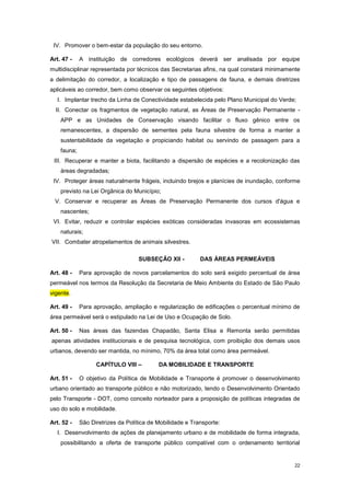 22
IV. Promover o bem-estar da população do seu entorno.
Art. 47 - A instituição de corredores ecológicos deverá ser analisada por equipe
multidisciplinar representada por técnicos das Secretarias afins, na qual constará minimamente
a delimitação do corredor, a localização e tipo de passagens de fauna, e demais diretrizes
aplicáveis ao corredor, bem como observar os seguintes objetivos:
I. Implantar trecho da Linha de Conectividade estabelecida pelo Plano Municipal do Verde;
II. Conectar os fragmentos de vegetação natural, as Áreas de Preservação Permanente -
APP e as Unidades de Conservação visando facilitar o fluxo gênico entre os
remanescentes, a dispersão de sementes pela fauna silvestre de forma a manter a
sustentabilidade da vegetação e propiciando habitat ou servindo de passagem para a
fauna;
III. Recuperar e manter a biota, facilitando a dispersão de espécies e a recolonização das
áreas degradadas;
IV. Proteger áreas naturalmente frágeis, incluindo brejos e planícies de inundação, conforme
previsto na Lei Orgânica do Município;
V. Conservar e recuperar as Áreas de Preservação Permanente dos cursos d'água e
nascentes;
VI. Evitar, reduzir e controlar espécies exóticas consideradas invasoras em ecossistemas
naturais;
VII. Combater atropelamentos de animais silvestres.
SUBSEÇÂO XII - DAS ÁREAS PERMEÁVEIS
Art. 48 - Para aprovação de novos parcelamentos do solo será exigido percentual de área
permeável nos termos da Resolução da Secretaria de Meio Ambiente do Estado de São Paulo
vigente.
Art. 49 - Para aprovação, ampliação e regularização de edificações o percentual mínimo de
área permeável será o estipulado na Lei de Uso e Ocupação de Solo.
Art. 50 - Nas áreas das fazendas Chapadão, Santa Elisa e Remonta serão permitidas
apenas atividades institucionais e de pesquisa tecnológica, com proibição dos demais usos
urbanos, devendo ser mantida, no mínimo, 70% da área total como área permeável.
CAPÍTULO VIII – DA MOBILIDADE E TRANSPORTE
Art. 51 - O objetivo da Política de Mobilidade e Transporte é promover o desenvolvimento
urbano orientado ao transporte público e não motorizado, tendo o Desenvolvimento Orientado
pelo Transporte - DOT, como conceito norteador para a proposição de políticas integradas de
uso do solo e mobilidade.
Art. 52 - São Diretrizes da Política de Mobilidade e Transporte:
I. Desenvolvimento de ações de planejamento urbano e de mobilidade de forma integrada,
possibilitando a oferta de transporte público compatível com o ordenamento territorial
 