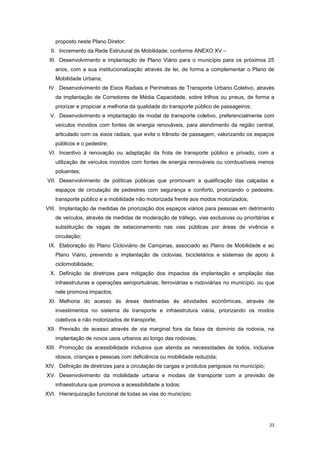 23
proposto neste Plano Diretor;
II. Incremento da Rede Estrutural de Mobilidade, conforme ANEXO XV –
III. Desenvolvimento e implantação de Plano Viário para o município para os próximos 25
anos, com a sua institucionalização através de lei, de forma a complementar o Plano de
Mobilidade Urbana;
IV. Desenvolvimento de Eixos Radiais e Perimetrais de Transporte Urbano Coletivo, através
da implantação de Corredores de Média Capacidade, sobre trilhos ou pneus, de forma a
priorizar e propiciar a melhoria da qualidade do transporte público de passageiros;
V. Desenvolvimento e implantação de modal de transporte coletivo, preferencialmente com
veículos movidos com fontes de energia renováveis, para atendimento da região central,
articulado com os eixos radiais, que evite o trânsito de passagem, valorizando os espaços
públicos e o pedestre;
VI. Incentivo à renovação ou adaptação da frota de transporte público e privado, com a
utilização de veículos movidos com fontes de energia renováveis ou combustíveis menos
poluentes;
VII. Desenvolvimento de políticas públicas que promovam a qualificação das calçadas e
espaços de circulação de pedestres com segurança e conforto, priorizando o pedestre,
transporte público e a mobilidade não motorizada frente aos modos motorizados;
VIII. Implantação de medidas de priorização dos espaços viários para pessoas em detrimento
de veículos, através de medidas de moderação de tráfego, vias exclusivas ou prioritárias e
substituição de vagas de estacionamento nas vias públicas por áreas de vivência e
circulação;
IX. Elaboração do Plano Cicloviário de Campinas, associado ao Plano de Mobilidade e ao
Plano Viário, prevendo a implantação de ciclovias, bicicletários e sistemas de apoio à
ciclomobilidade;
X. Definição de diretrizes para mitigação dos impactos da implantação e ampliação das
infraestruturas e operações aeroportuárias, ferroviárias e rodoviárias no município, ou que
nele promova impactos;
XI. Melhoria do acesso ás áreas destinadas ás atividades econômicas, através de
investimentos no sistema de transporte e infraestrutura viária, priorizando os modos
coletivos e não motorizados de transporte;
XII. Previsão de acesso através de via marginal fora da faixa de domínio da rodovia, na
implantação de novos usos urbanos ao longo das rodovias;
XIII. Promoção da acessibilidade inclusiva que atenda as necessidades de todos, inclusive
idosos, crianças e pessoas com deficiência ou mobilidade reduzida;
XIV. Definição de diretrizes para a circulação de cargas e produtos perigosos no município;
XV. Desenvolvimento da mobilidade urbana e modais de transporte com a previsão de
infraestrutura que promova a acessibilidade a todos;
XVI. Hierarquização funcional de todas as vias do município.
 