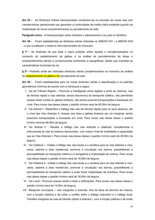 24
Art. 53 - As Diretrizes Viárias hierarquizadas constituem-se na previsão de novas vias com
características operacionais que garantam a continuidade da malha viária existente quando da
implantação de novos empreendimentos ou parcelamento do solo.
Parágrafo único - A hierarquização viária orientará o adensamento e os usos no território.
Art. 54 - Ficam estabelecidas as diretrizes viárias indicadas no ANEXO XVI – e ANEXO XVII
– e que constituem o sistema viário estruturador do município.
§ 1º - As diretrizes de que trata o caput poderão sofrer ajustes e complementações no
momento do cadastramento de glebas e na análise de parcelamentos de áreas e
empreendimentos devido a condicionantes ambientais e topográficas, desde que mantidas as
características funcionais da via.
§ 2º - Poderão ainda ser indicadas diretrizes viárias complementares no momento da análise
do cadastramento da gleba e do parcelamento do solo.
Art. 55 - Ficam estabelecidos para as novas diretrizes viárias a classificação e os padrões
geométricos mínimos de acordo com a hierarquia a seguir:
I. Via de Trânsito Rápido – Promove a interligação entre regiões e entre as rodovias, vias
de trânsito rápido e vias arteriais, sendo eixo-tronco do transporte coletivo, não permitindo
acesso direto a lotes ou glebas lindeiros, não sendo possível transposições e travessias em
nível. Para novas vias dessa classe o padrão mínimo será de 60,00m de largura;
II. Via Arterial I - Redistribui o tráfego das vias de trânsito rápido para os seus destinos, até
o nível das Vias Arteriais II. Acesso aos lotes e glebas lindeiros por via marginal, sendo
possíveis transposições e travessias em nível. Para novas vias dessa classe o padrão
mínimo será de 46,00m de largura;
III. Via Arterial II - Recebe o tráfego das vias arteriais e coletoras, complementa e
interconecta as vias do sistema estruturador, com menor nível de mobilidade e capacidade
que as Vias Arteriais I. Para novas vias dessa classe o padrão mínimo será de 28,00m de
largura;
IV. Via Coletora I - Coleta o tráfego das vias locais e o canaliza para as vias arteriais e vice-
versa, adentra a área residencial, promove a circulação nos bairros, possibilitando a
permeabilidade do transporte coletivo e é obrigatória a implantação de ciclovia. Para novas
vias dessa classe o padrão mínimo será de 18,00m de largura;
V. Via Coletora II - Coleta o tráfego das vias locais e o canaliza para as vias arteriais e vice-
versa, adentra a área residencial, promove a circulação nos bairros, possibilitando a
permeabilidade do transporte coletivo e pode haver implantação de ciclofaixa. Para novas
vias dessa classe o padrão mínimo será de 18,00m de largura;
VI. Via Local - Promove acesso direto a lotes e edificações. Para novas vias dessa classe o
padrão mínimo será de 14,00m de largura;
VII. Marginais municipais – vias marginais a rodovias, fora da faixa de domínio da mesma,
com a função coletora e de evitar o conflito entre o tráfego rodoviário e o tráfego local.
Também marginais às vias de trânsito rápido e arteriais I, com a função coletora e de evitar
 