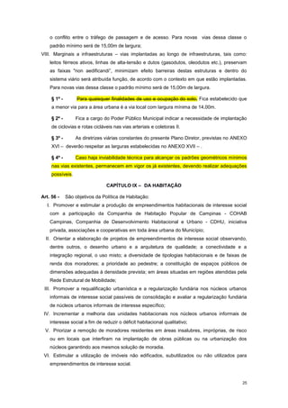 25
o conflito entre o tráfego de passagem e de acesso. Para novas vias dessa classe o
padrão mínimo será de 15,00m de largura;
VIII. Marginais a infraestruturas – vias implantadas ao longo de infraestruturas, tais como:
leitos férreos ativos, linhas de alta-tensão e dutos (gasodutos, oleodutos etc.), preservam
as faixas "non aedificandi”, minimizam efeito barreiras destas estruturas e dentro do
sistema viário será atribuída função, de acordo com o contexto em que estão implantadas.
Para novas vias dessa classe o padrão mínimo será de 15,00m de largura.
§ 1º - Para quaisquer finalidades de uso e ocupação do solo, Fica estabelecido que
a menor via para a área urbana é a via local com largura mínima de 14,00m.
§ 2º - Fica a cargo do Poder Público Municipal indicar a necessidade de implantação
de ciclovias e rotas cicláveis nas vias arteriais e coletoras II.
§ 3º - As diretrizes viárias constantes do presente Plano Diretor, previstas no ANEXO
XVI – deverão respeitar as larguras estabelecidas no ANEXO XVII – .
§ 4º - Caso haja inviabilidade técnica para alcançar os padrões geométricos mínimos
nas vias existentes, permanecem em vigor os já existentes, devendo realizar adequações
possíveis.
CAPÍTULO IX – DA HABITAÇÃO
Art. 56 - São objetivos da Política de Habitação:
I. Promover e estimular a produção de empreendimentos habitacionais de interesse social
com a participação da Companhia de Habitação Popular de Campinas - COHAB
Campinas, Companhia de Desenvolvimento Habitacional e Urbano - CDHU, iniciativa
privada, associações e cooperativas em toda área urbana do Município;
II. Orientar a elaboração de projetos de empreendimentos de interesse social observando,
dentre outros, o desenho urbano e a arquitetura de qualidade; a conectividade e a
integração regional, o uso misto; a diversidade de tipologias habitacionais e de faixas de
renda dos moradores; a prioridade ao pedestre; a constituição de espaços públicos de
dimensões adequadas à densidade prevista; em áreas situadas em regiões atendidas pela
Rede Estrutural de Mobilidade;
III. Promover a requalificação urbanística e a regularização fundiária nos núcleos urbanos
informais de interesse social passíveis de consolidação e avaliar a regularização fundiária
de núcleos urbanos informais de interesse específico;
IV. Incrementar a melhoria das unidades habitacionais nos núcleos urbanos informais de
interesse social a fim de reduzir o déficit habitacional qualitativo;
V. Priorizar a remoção de moradores residentes em áreas insalubres, impróprias, de risco
ou em locais que interfiram na implantação de obras públicas ou na urbanização dos
núcleos garantindo aos mesmos solução de moradia.
VI. Estimular a utilização de imóveis não edificados, subutilizados ou não utilizados para
empreendimentos de interesse social.
 