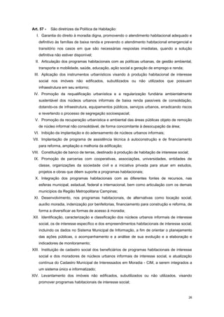 26
Art. 57 - São diretrizes da Política de Habitação:
I. Garantia do direito à moradia digna, promovendo o atendimento habitacional adequado e
definitivo às famílias de baixa renda e prevendo o atendimento habitacional emergencial e
transitório nos casos em que são necessárias respostas imediatas, quando a solução
definitiva não estiver disponível;
II. Articulação dos programas habitacionais com as políticas urbanas, de gestão ambiental,
transporte e mobilidade, saúde, educação, ação social e geração de emprego e renda;
III. Aplicação dos instrumentos urbanísticos visando à produção habitacional de interesse
social nos imóveis não edificados, subutilizados ou não utilizados que possuam
infraestrutura em seu entorno;
IV. Promoção da requalificação urbanística e a regularização fundiária ambientalmente
sustentável dos núcleos urbanos informais de baixa renda passíveis de consolidação,
dotando-os de infraestrutura, equipamentos públicos, serviços urbanos, erradicando riscos
e revertendo o processo de segregação socioespacial;
V. Promoção da recuperação urbanística e ambiental das áreas públicas objeto de remoção
de núcleo informal não consolidável, de forma concomitante à desocupação da área;
VI. Inibição da implantação e do adensamento de núcleos urbanos informais;
VII. Implantação de programa de assistência técnica à autoconstrução e de financiamento
para reforma, ampliação e melhoria da edificação;
VIII. Constituição de banco de terras, destinado à produção de habitação de interesse social;
IX. Promoção de parcerias com cooperativas, associações, universidades, entidades de
classe, organizações da sociedade civil e a iniciativa privada para atuar em estudos,
projetos e obras que dêem suporte a programas habitacionais;
X. Integração dos programas habitacionais com as diferentes fontes de recursos, nas
esferas municipal, estadual, federal e internacional, bem como articulação com os demais
municípios da Região Metropolitana Campinas;
XI. Desenvolvimento, nos programas habitacionais, de alternativas como locação social,
auxílio moradia, indenização por benfeitorias, financiamento para construção e reforma, de
forma a diversificar as formas de acesso à moradia;
XII. Identificação, caracterização e classificação dos núcleos urbanos informais de interesse
social, os de interesse específico e dos empreendimentos habitacionais de interesse social,
incluindo os dados no Sistema Municipal de Informação, a fim de orientar o planejamento
das ações públicas, o acompanhamento e a análise de sua evolução e a elaboração e
indicadores de monitoramento;
XIII. Instituição de cadastro social dos beneficiários de programas habitacionais de interesse
social e dos moradores de núcleos urbanos informais de interesse social, e atualização
contínua do Cadastro Municipal de Interessados em Moradia - CIM, a serem integrados a
um sistema único e informatizado;
XIV. Levantamento dos imóveis não edificados, subutilizados ou não utilizados, visando
promover programas habitacionais de interesse social;
 