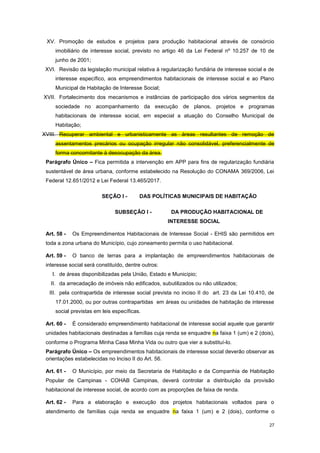 27
XV. Promoção de estudos e projetos para produção habitacional através de consórcio
imobiliário de interesse social, previsto no artigo 46 da Lei Federal nº 10.257 de 10 de
junho de 2001;
XVI. Revisão da legislação municipal relativa à regularização fundiária de interesse social e de
interesse específico, aos empreendimentos habitacionais de interesse social e ao Plano
Municipal de Habitação de Interesse Social;
XVII. Fortalecimento dos mecanismos e instâncias de participação dos vários segmentos da
sociedade no acompanhamento da execução de planos, projetos e programas
habitacionais de interesse social, em especial a atuação do Conselho Municipal de
Habitação;
XVIII. Recuperar ambiental e urbanisticamente as áreas resultantes de remoção de
assentamentos precários ou ocupação irregular não consolidável, preferencialmente de
forma concomitante à desocupação da área.
Parágrafo Único – Fica permitida a intervenção em APP para fins de regularização fundiária
sustentável de área urbana, conforme estabelecido na Resolução do CONAMA 369/2006, Lei
Federal 12.651/2012 e Lei Federal 13.465/2017.
SEÇÃO I - DAS POLÍTICAS MUNICIPAIS DE HABITAÇÃO
SUBSEÇÂO I - DA PRODUÇÃO HABITACIONAL DE
INTERESSE SOCIAL
Art. 58 - Os Empreendimentos Habitacionais de Interesse Social - EHIS são permitidos em
toda a zona urbana do Município, cujo zoneamento permita o uso habitacional.
Art. 59 - O banco de terras para a implantação de empreendimentos habitacionais de
interesse social será constituído, dentre outros:
I. de áreas disponibilizadas pela União, Estado e Município;
II. da arrecadação de imóveis não edificados, subutilizados ou não utilizados;
III. pela contrapartida de interesse social prevista no inciso II do art. 23 da Lei 10.410, de
17.01.2000, ou por outras contrapartidas em áreas ou unidades de habitação de interesse
social previstas em leis específicas.
Art. 60 - É considerado empreendimento habitacional de interesse social aquele que garantir
unidades habitacionais destinadas a famílias cuja renda se enquadre na faixa 1 (um) e 2 (dois),
conforme o Programa Minha Casa Minha Vida ou outro que vier a substituí-lo.
Parágrafo Único – Os empreendimentos habitacionais de interesse social deverão observar as
orientações estabelecidas no Inciso II do Art. 56.
Art. 61 - O Município, por meio da Secretaria de Habitação e da Companhia de Habitação
Popular de Campinas - COHAB Campinas, deverá controlar a distribuição da provisão
habitacional de interesse social, de acordo com as proporções de faixa de renda.
Art. 62 - Para a elaboração e execução dos projetos habitacionais voltados para o
atendimento de famílias cuja renda se enquadre na faixa 1 (um) e 2 (dois), conforme o
 