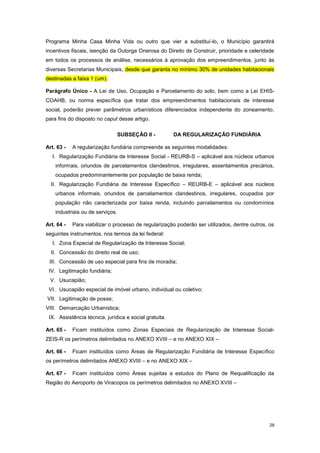 28
Programa Minha Casa Minha Vida ou outro que vier a substituí-lo, o Município garantirá
incentivos fiscais, isenção da Outorga Onerosa do Direito de Construir, prioridade e celeridade
em todos os processos de análise, necessários à aprovação dos empreendimentos, junto às
diversas Secretarias Municipais, desde que garanta no mínimo 30% de unidades habitacionais
destinadas a faixa 1 (um).
Parágrafo Único - A Lei de Uso, Ocupação e Parcelamento do solo, bem como a Lei EHIS-
COAHB, ou norma específica que tratar dos empreendimentos habitacionais de interesse
social, poderão prever parâmetros urbanísticos diferenciados independente do zoneamento,
para fins do disposto no caput desse artigo.
SUBSEÇÂO II - DA REGULARIZAÇÃO FUNDIÁRIA
Art. 63 - A regularização fundiária compreende as seguintes modalidades:
I. Regularização Fundiária de Interesse Social - REURB-S – aplicável aos núcleos urbanos
informais, oriundos de parcelamentos clandestinos, irregulares, assentamentos precários,
ocupados predominantemente por população de baixa renda;
II. Regularização Fundiária de Interesse Específico – REURB-E – aplicável aos núcleos
urbanos informais, oriundos de parcelamentos clandestinos, irregulares, ocupados por
população não caracterizada por baixa renda, incluindo parcelamentos ou condomínios
industriais ou de serviços.
Art. 64 - Para viabilizar o processo de regularização poderão ser utilizados, dentre outros, os
seguintes instrumentos, nos termos da lei federal:
I. Zona Especial de Regularização de Interesse Social;
II. Concessão do direito real de uso;
III. Concessão de uso especial para fins de moradia;
IV. Legitimação fundiária;
V. Usucapião;
VI. Usucapião especial de imóvel urbano, individual ou coletivo;
VII. Legitimação de posse;
VIII. Demarcação Urbanística;
IX. Assistência técnica, jurídica e social gratuita.
Art. 65 - Ficam instituídos como Zonas Especiais de Regularização de Interesse Social-
ZEIS-R os perímetros delimitados no ANEXO XVIII – e no ANEXO XIX –
Art. 66 - Ficam instituídos como Áreas de Regularização Fundiária de Interesse Específico
os perímetros delimitados ANEXO XVIII – e no ANEXO XIX –
Art. 67 - Ficam instituídos como Áreas sujeitas a estudos do Plano de Requalificação da
Região do Aeroporto de Viracopos os perímetros delimitados no ANEXO XVIII –
 