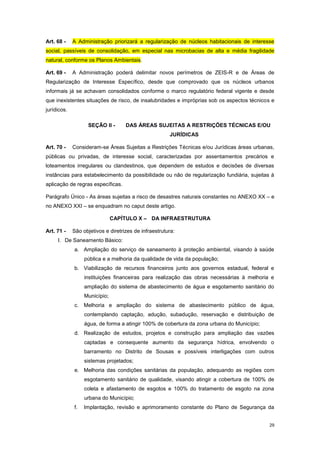 29
Art. 68 - A Administração priorizará a regularização de núcleos habitacionais de interesse
social, passíveis de consolidação, em especial nas microbacias de alta e média fragilidade
natural, conforme os Planos Ambientais.
Art. 69 - A Administração poderá delimitar novos perímetros de ZEIS-R e de Áreas de
Regularização de Interesse Específico, desde que comprovado que os núcleos urbanos
informais já se achavam consolidados conforme o marco regulatório federal vigente e desde
que inexistentes situações de risco, de insalubridades e impróprias sob os aspectos técnicos e
jurídicos.
SEÇÃO II - DAS ÁREAS SUJEITAS A RESTRIÇÕES TÉCNICAS E/OU
JURÍDICAS
Art. 70 - Consideram-se Áreas Sujeitas a Restrições Técnicas e/ou Jurídicas áreas urbanas,
públicas ou privadas, de interesse social, caracterizadas por assentamentos precários e
loteamentos irregulares ou clandestinos, que dependem de estudos e decisões de diversas
instâncias para estabelecimento da possibilidade ou não de regularização fundiária, sujeitas à
aplicação de regras específicas.
Parágrafo Único - As áreas sujeitas a risco de desastres naturais constantes no ANEXO XX – e
no ANEXO XXI – se enquadram no caput deste artigo.
CAPÍTULO X – DA INFRAESTRUTURA
Art. 71 - São objetivos e diretrizes de infraestrutura:
I. De Saneamento Básico:
a. Ampliação do serviço de saneamento à proteção ambiental, visando à saúde
pública e a melhoria da qualidade de vida da população;
b. Viabilização de recursos financeiros junto aos governos estadual, federal e
instituições financeiras para realização das obras necessárias à melhoria e
ampliação do sistema de abastecimento de água e esgotamento sanitário do
Município;
c. Melhoria e ampliação do sistema de abastecimento público de água,
contemplando captação, adução, subadução, reservação e distribuição de
água, de forma a atingir 100% de cobertura da zona urbana do Município;
d. Realização de estudos, projetos e construção para ampliação das vazões
captadas e consequente aumento da segurança hídrica, envolvendo o
barramento no Distrito de Sousas e possíveis interligações com outros
sistemas projetados;
e. Melhoria das condições sanitárias da população, adequando as regiões com
esgotamento sanitário de qualidade, visando atingir a cobertura de 100% de
coleta e afastamento de esgotos e 100% do tratamento de esgoto na zona
urbana do Município;
f. Implantação, revisão e aprimoramento constante do Plano de Segurança da
 