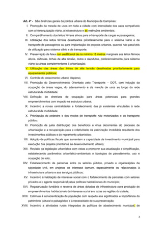 3
Art. 4º - São diretrizes gerais da política urbana do Município de Campinas:
I. Promoção da mescla de usos em toda a cidade com intensidade dos usos compatíveis
com a hierarquização viária, a infraestrutura e as restrições ambientais;
II. Compartilhamento dos leitos férreos ativos para o transporte de cargas e passageiros;
III. Utilização dos leitos férreos desativados prioritariamente para o sistema viário e de
transporte de passageiros ou para implantação de projetos urbanos, quando não passíveis
de utilização para sistema viário e de transporte;
IV. Preservação de faixa non aedificandi de no mínimo 15 metros marginais aos leitos férreos
ativos, rodovias, linhas de alta tensão, dutos e oleodutos, preferencialmente para sistema
viário ou áreas complementares à urbanização;
V. Utilização das áreas das linhas de alta tensão desativadas prioritariamente para
equipamentos públicos;
VI. Controle do crescimento urbano disperso;
VII. Promoção do Desenvolvimento Orientado pelo Transporte – DOT, com indução da
ocupação de áreas vagas, do adensamento e da mescla de usos ao longo da rede
estrutural de mobilidade;
VIII. Definição de diretrizes de ocupação para áreas potenciais para grandes
empreendimentos com impacto na estrutura urbana;
IX. Incentivo a novas centralidades e fortalecimento das já existentes vinculadas à rede
estrutural de mobilidade;
X. Priorização do pedestre e dos modos de transporte não motorizados e do transporte
público;
XI. Promoção da justa distribuição dos benefícios e ônus decorrentes do processo de
urbanização e a recuperação para a coletividade da valorização imobiliária resultante dos
investimentos públicos e do regramento urbanístico;
XII. Adoção de políticas fiscais que aumentem a capacidade de investimento municipal para
execução dos projetos prioritários ao desenvolvimento urbano;
XIII. Revisão da legislação urbanística com vistas a promover sua atualização e simplificação,
estabelecendo parâmetros urbanístico-ambientais e tipologias de parcelamento, uso e
ocupação do solo;
XIV. Estabelecimento de parcerias entre os setores público, privado e organizações da
sociedade civil, em projetos de interesse comum, especialmente os relacionados à
infraestrutura urbana e aos serviços públicos;
XV. Incentivo à habitação de interesse social com o fortalecimento de parcerias com setores
privados e o agente responsável pelas políticas habitacionais do município;
XVI. Regularização fundiária e reserva de áreas dotadas de infraestrutura para produção de
empreendimentos habitacionais de interesse social em todas as regiões da cidade;
XVII. Estímulo à conscientização da população com respeito aos significados e importância do
patrimônio cultural e paisagístico e à necessidade de sua preservação;
XVIII. Incentivo a atividades rurais integradas às políticas de abastecimento municipal, de
 