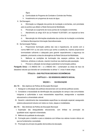 30
Água;
g. Continuidade do Programa de Combate e Controle das Perdas;
h. Investimento em programas de reuso da água.
II. De Drenagem:
a. Eliminação ou mitigação dos pontos de inundação e enchentes, com prioridade
para os pontos que afetam a Rede Estrutural de Mobilidade;
b. Prevenção ao surgimento de novos pontos de inundação e enchentes;
c. Atendimento ao artigo 42-A da Lei Federal 10.257/2001, em especial os itens
IV e VI;
d. Manutenção de informações atualizadas dos pontos de inundação e enchentes
no Sistema Municipal de Informação Georreferenciada.
III. De Iluminação Pública:
a. Proporcionar iluminação pública das vias e logradouros, de acordo com a
norma NBR 5101 ou de outra norma que venha a substituí-la, visando proporcionar
luminosidade suficiente e adequada para garantir especialmente a segurança do
pedestre, priorizando a área de abrangência da Rede Estrutural de Mobilidade;
b. Melhorar as condições de iluminação dos espaços públicos, dos bens
históricos, artísticos e culturais, visando incentivar seu desfrute pela população;
c. Priorizar a utilização de tecnologia sustentável na iluminação pública.
Parágrafo Único – O ANEXO XX – e o ANEXO XXI – contemplam as áreas de risco de
desastres naturais que deverão ser consideradas na alinea “c”, inciso II deste artigo.
TÍTULO II – DAS POLÍTICAS SOCIAIS E ECONÔMICAS
CAPÍTULO I – DO DESENVOLVIMENTO SOCIAL
SEÇÃO I - DA EDUCAÇÃO
Art. 72 - São objetivos da Política de Educação Municipal:
I. Assegurar a articulação das políticas educacionais com as demais políticas sociais;
II. Considerar a necessidade de identificação das populações do campo e das comunidades
indígenas e quilombolas e suas necessidades específicas, asseguradas a equidade
educacional e a diversidade cultural;
III. Garantir o atendimento das necessidades específicas na educação especial, assegurado
sistema educacional inclusivo em todos os níveis, etapas e modalidades.
Art. 73 - São diretrizes da Política de Educação Municipal:
I. Superação das desigualdades educacionais, com ênfase na promoção da
igualdade racial, regional e diversidade;
II. Melhoria da qualidade da educação;
III. Formação para o trabalho e para a cidadania com ênfase nos valores morais e éticos em
que se fundamenta a sociedade;
IV. Promoção do princípio da gestão democrática da educação;
 