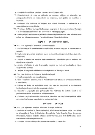 31
V. Promoção humanística, científica, cultural e tecnológica do país;
VI. Estabelecimento de meta de aplicação de recursos públicos em educação, que
assegure atendimento às necessidades de expansão, com padrão de qualidade e
equidade;
VII. Promoção dos princípios do respeito aos direitos humanos, à diversidade e à
sustentabilidade socioambiental;
VIII. Vinculação do Plano Municipal de Educação ao projeto de desenvolvimento do Município
e às necessidades de melhoria das condições de vida da população;
IX. Formação para a conscientização da importância da preservação do Meio Ambiente, com
ênfase nos valores dispostos no Plano Municipal de Educação Ambiental.
SEÇÃO II - DA ASSISTÊNCIA SOCIAL
Art. 74 - São objetivos da Política de Assistência Social:
I. Procurar reduzir as desigualdades socioterritoriais de forma integrada às demais políticas
setoriais;
II. Implementar programas, projetos e ações socioassistenciais para indivíduos que deles
necessitem;
III. Ampliar o acesso aos serviços sócio assistenciais, contribuindo para a inclusão dos
cidadãos na sociedade;
IV. Ampliar e fortalecer a rede de proteção, inclusive por meio de construção de novos
equipamentos públicos;
V. Ampliar os programas de inclusão social e geração de emprego e renda.
Art. 75 - São diretrizes da Política de Assistência Social:
I. Fortalecer os direitos e a proteção social;
II. Gerir e valorizar o Sistema Único da Assistência Social - SUAS, de forma descentralizada
e participativa;
III. Planejar as ações de assistência social, com base no diagnóstico e monitoramento
territorial visando a melhoria dos serviços prestados;
IV. Capacitar a população para participação nas instâncias de controle social e nos
processos decisórios da política de assistência social.
V. Estímulo à agricultura urbana, em especial nas áreas de maior vulnerabilidade social,
com incentivos fiscais e capacitação do produtor agrícola.
SEÇÃO III - DA SAÚDE
Art. 76 - São objetivos e diretrizes da Política Municipal de Saúde:
I. Aprimorar e implantar as Redes de Atenção à Saúde nas regiões de saúde, com ênfase
na articulação da Rede de Urgência e Emergência, Rede Cegonha, Rede de Atenção
Psicossocial, Rede de Cuidados à Pessoa com Deficiência, e da Rede de Atenção à Saúde
das Pessoas com Doenças Crônicas;
II. Promover o cuidado integral às pessoas nos diversos ciclos de vida;
 