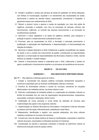 32
III. Ampliar e qualificar o acesso aos serviços de saúde de qualidade, em tempo adequado,
com ênfase na humanização, equidade e no atendimento das necessidades de saúde,
aprimorando a política de atenção básica, especializada, ambulatorial e hospitalar, e
garantindo acesso aos medicamentos do SUS;
IV. Reduzir e prevenir riscos e agravos a saúde da população; por meio das ações de
vigilância, promoção e proteção, com foco na prevenção de doenças crônicas não
transmissíveis, violências, no controle das doenças transmissíveis e na promoção do
envelhecimento saudável;
V. Aprimorar o marco regulatório e as ações de vigilância sanitária, para assegurar a
proteção à saúde e o desenvolvimento sustentável do setor;
VI. Promover, para as necessidades do SUS, a formação, a educação permanente, a
qualificação, a valorização dos trabalhadores, a desprecarização e a democratização das
relações de trabalho;
VII. Aprimorar a relação federativa no SUS, fortalecendo a gestão compartilhada nas regiões
de saúde e com a revisão dos instrumentos de gestão, considerando as especificidades
regionais e a conservação de responsabilidades dos Municípios, Estados e União, visando
oferecer ao cidadão o cuidado integral;
VIII. Garantir o financiamento estável e sustentável para o SUS, melhorando o padrão do
gasto e qualificando o financiamento tripartite e os processos de transferência de recursos.
SEÇÃO IV - DA CULTURA
SUBSEÇÂO I - DOS OBJETIVOS E DIRETRIZES GERAIS
Art. 77 - São objetivos e diretrizes gerais da Cultura:
I. Criação e manutenção dos espaços públicos municipais devidamente equipados e
acessíveis à população para as diversas manifestações culturais e artísticas;
II. Incentivo às diversidades culturais e sociais do município, atendendo às situações
diferenciadas e às realidades plurais, nas áreas urbana e rural;
III. Estímulo à participação de entidades pública e a organização de entidades culturais no
âmbito da sociedade civil, por meio de organizações não-governamentais, cooperativas,
associações, sindicatos, federações, dentre outros;
IV. Viabilização de novas parcerias e novas fontes de obtenção de recursos para
implementação das ações e dos programas culturais;
V. Implementação do Sistema Municipal de Informações e Indicadores Culturais articulado
ao Sistema de Informação e Monitoramento, estabelecido neste Plano;
VI. Mapeamento, identificação e registro, nos suportes adequados, dos bens culturais
materiais e imateriais do município de Campinas;
VII. Fomento por meio de editais públicos de todas as manifestações, expressões e repertório
culturais de grupos, associações e instituições atuantes em Campinas;
VIII. Coordenação de estudos e pesquisas orientados à inserção do patrimônio cultural na
dinâmica da produção social do espaço urbano;
 