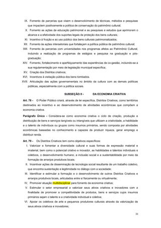 33
IX. Fomento de parcerias que visem o desenvolvimento de técnicas, métodos e pesquisas
que impactem positivamente a política de conservação do patrimônio cultural;
X. Fomento as ações de educação patrimonial e as pesquisas e estudos que aprimorem o
alcance e a efetividade dos suportes legais de proteção dos bens culturais;
XI. Incentivo à fruição e ao uso público dos bens culturais patrimonializados;
XII. Fomento às ações intersetoriais que fortaleçam a política pública de patrimônio cultural;
XIII. Fomento às parcerias com universidades nos programas afetos ao Patrimônio Cultural,
incluindo a realização de programas de estágios e pesquisa na graduação e pós-
graduação;
XIV. Fomento, fortalecimento e aperfeiçoamento das experiências de co-gestão, incluindo-se a
sua regulamentação por meio de legislação municipal específica;
XV. Criação dos Distritos criativos;
XVI. Incentivos à visitação pública dos bens tombados.
XVII. Articulação das ações governamentais no âmbito da cultura com as demais políticas
públicas, especialmente com a política sociais.
SUBSEÇÂO II - DA ECONOMIA CRIATIVA
Art. 78 - O Poder Público criará, através de lei específica, Distritos Criativos, como territórios
destinados ao incentivo e ao desenvolvimento de atividades econômicas que compõem a
economia criativa.
Parágrafo Único - Considera-se como economia criativa o ciclo de criação, produção e
distribuição de bens e serviços tangíveis ou intangíveis que utilizam a criatividade, a habilidade
e o talento de indivíduos ou grupos como insumos primários, sendo composta por atividades
econômicas baseadas no conhecimento e capazes de produzir riqueza, gerar emprego e
distribuir renda.
Art. 79 - Os Distritos Criativos tem como objetivos específicos:
I. Valorizar e fomentar a diversidade cultural e suas formas de expressão material e
imaterial, bem como o potencial criativo e inovador, as habilidades e talentos individuais e
coletivos, o desenvolvimento humano, a inclusão social e a sustentabilidade por meio da
formação de arranjos produtivos locais;
II. Incentivar ações de disseminação de tecnologia social resultante de um trabalho coletivo,
que encontra sustentação e legitimidade no diálogo com a sociedade;
III. Identificar e estimular a formação e o desenvolvimento de outros Distritos Criativos e
arranjos produtivos locais, articulados entre si fisicamente ou virtualmente;
IV. Promover atuação multidisciplinar para fomento da economia criativa;
V. Estimular o setor empresarial a valorizar seus ativos criativos e inovadores com a
finalidade de promover a competitividade de produtos, bens e serviços cujos insumos
primários sejam o talento e a criatividade individual e coletiva;
VI. Apoiar os coletivos de arte e pequenos produtores culturais através da valorização de
seus ativos criativos e inovadores;
 