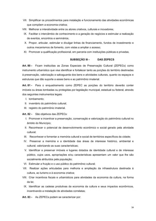 34
VII. Simplificar os procedimentos para instalação e funcionamento das atividades econômicas
que compõem a economia criativa;
VIII. Melhorar a interatividade entre os atores criativos, culturais e inovadores;
IX. Facilitar o intercâmbio de conhecimento e a geração de negócios e estimular a realização
de eventos, encontros e seminários;
X. Propor, articular, estimular e divulgar linhas de financiamento, fundos de investimento e
outros mecanismos de fomento, com vistas a ampliar o acesso;
XI. Promover a qualificação profissional, em parceria com instituições públicas e privadas.
SUBSEÇÂO III - DAS ZEPECS
Art. 80 - Ficam instituídas as Zonas Especiais de Preservação Cultural (ZEPECs) como
instrumento urbanístico que visa identificar e fortalecer tanto as porções do território destinadas
à preservação, valorização e salvaguarda dos bens e atividades culturais, quanto os espaços e
estruturas que dão suporte a esses bens e ao patrimônio imaterial.
Art. 81 - Para o enquadramento como ZEPEC as porções do território deverão conter
imóveis ou áreas tombadas ou protegidas por legislação municipal, estadual ou federal, através
dos seguintes instrumentos legais:
I. tombamento;
II. inventário do patrimônio cultural;
III. registro do patrimônio imaterial.
Art. 82 - São objetivos das ZEPECs:
I. Promover e incentivar a preservação, conservação e valorização do patrimônio cultural no
âmbito do Município;
II. Reconhecer o potencial de desenvolvimento econômico e social gerado pela atividade
cultural;
III. Reconhecer e fomentar a memória cultural e social de territórios específicos da cidade;
IV. Preservar a memória e a identidade das áreas de interesse histórico, ambiental e
cultural, valorizando as suas características;
V. Identificar e preservar imóveis e lugares dotados de identidade cultural e de interesse
público, cujos usos, apropriações e/ou características apresentam um valor que lhe são
socialmente atribuídos pela população;
VI. Estimular a fruição e o uso público do patrimônio cultural;
VII. Realizar ações articuladas para melhoria e ampliação da infraestrutura destinada à
cultura, ao turismo e à economia criativa;
VIII. Criar incentivos fiscais e urbanísticos para atividades da economia da cultura, na forma
da lei;
IX. Identificar as cadeias produtivas da economia da cultura e seus impactos econômicos,
incentivando a instalação de atividades correlatas;
Art. 83 - As ZEPECs podem se caracterizar por:
 