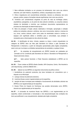 35
I. Bens edificados tombados ou em processo de tombamento, bem como seu entorno
relevante, com valor histórico, arquitetônico, artístico, arqueológico e/ou cultural;
II. Sítios e logradouros com características ambientais, naturais ou antrópicas, tais como
parques, jardins, praças e formações naturais significativas, bem como seu entorno;
III. Territórios com características singulares do ponto de vista da morfologia urbana,
arquitetônica, paisagística, ou do ponto de vista cultural e simbólico, ou conjuntos urbanos
dotados de identidade e memória, que constituam documentos representativos do
processo de urbanização de determinada época;
IV. Bens de produção e fruição cultural, destinados à formação, apropriação e exibição
pública de conteúdos culturais e artísticos, tais como monumentos, teatros e cinemas de
rua, circos, centros culturais, assim como polos de atratividade cultural e turística ou
espaços com significado afetivo e simbólico para a comunidade, cuja proteção é
necessária para a dinamização da vida cultural da cidade.
Art. 84 - A identificação de bens, imóveis, espaços ou áreas a serem enquadrados na
categoria de ZEPEC deve ser feita pela Secretaria de Cultura e pela Secretaria de
Planejamento e Urbanismo, a partir de indicações apresentadas pelos órgãos competentes,
assim como por munícipes ou entidades representativas da sociedade, a qualquer tempo.
§ 1º - As propostas de enquadramento em ZEPEC deverão ser analisadas por
comissão ad hoc constituída pela Secretaria de Cultura e Secretaria de Planejamento e
Desenvolvimento Urbano.
§ 2º - Após parecer favorável, o Poder Executivo estabelecerá a ZEPEC por lei
específica.
Art. 85 - Ficam criadas as ZEPECs Barão Geraldo, APA Campinas, Centro, Vila Industrial e
John Boyd Dunlop, conforme ANEXO XIX – .
Art. 86 - Aplicam-se nas ZEPECs os seguintes instrumentos da política urbana:
I. transferência do potencial construtivo dos bens tombados em consonância com o
disposto na Lei Municipal.
II. outorga onerosa do potencial construtivo;
III. incentivos fiscais a serem regulamentados por lei específica;
IV. isenção de taxas municipais para instalação e funcionamento de atividades culturais nas
ZEPECs a ser regulamentada por lei especifica;
V. Estudo Prévio de Impacto de Vizinhança nas porções demarcadas como ZEPEC,
devendo ser regulamentado por lei específica.
Art. 87 - A concessão de incentivos fiscais nas ZEPECs, a ser regulamentada por lei
especifica, estará condicionada a manutenção e não descaracterização das condições dos
bens que justificaram o seu enquadramento, atestado pelo órgão competente.
 