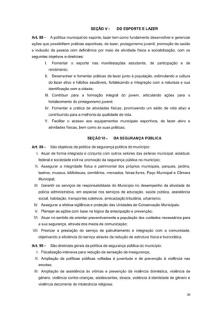 36
SEÇÃO V - DO ESPORTE E LAZER
Art. 88 - A política municipal do esporte, lazer tem como fundamento desenvolver e gerenciar
ações que possibilitem práticas esportivas, de lazer, protagonismo juvenil, promoção da saúde
e inclusão da pessoa com deficiência por meio da atividade física e sociabilização, com os
seguintes objetivos e diretrizes:
I. Fomentar o esporte nas manifestações estudantis, de participação e de
rendimento;
II. Desenvolver e fomentar práticas de lazer junto à população, estimulando a cultura
do lazer ativo e hábitos saudáveis, fortalecendo a integração com a natureza e sua
identificação com a cidade;
III. Contribuir para a formação integral do jovem, articulando ações para o
fortalecimento do protagonismo juvenil;
IV. Fomentar a prática de atividades físicas, promovendo um estilo de vida ativo e
contribuindo para a melhoria da qualidade de vida.
V. Facilitar o acesso aos equipamentos municipais esportivos, de lazer ativo e
atividades físicas, bem como às suas práticas;
SEÇÃO VI - DA SEGURANÇA PÚBLICA
Art. 89 - São objetivos da política de segurança pública do município:
I. Atuar de forma integrada e conjunta com outros setores das esferas municipal, estadual,
federal e sociedade civil na promoção da segurança pública no município;
II. Assegurar a integridade física e patrimonial dos próprios municipais, parques, jardins,
teatros, museus, bibliotecas, cemitérios, mercados, feiras-livres, Paço Municipal e Câmara
Municipal;
III. Garantir os serviços de responsabilidade do Município no desempenho da atividade de
polícia administrativa, em especial nos serviços de educação, saúde pública, assistência
social, habitação, transportes coletivos, arrecadação tributária, urbanismo;
IV. Assegurar a efetiva vigilância e proteção das Unidades de Conservação Municipais;
V. Planejar as ações com base na lógica da antecipação e prevenção;
VI. Atuar no sentido de orientar preventivamente a população dos cuidados necessários para
a sua segurança, através dos meios de comunicação;
VII. Priorizar a prestação do serviço de patrulhamento e integração com a comunidade,
objetivando a eficiência do serviço através da redução de estrutura física e burocrática.
Art. 90 - São diretrizes gerais da política de segurança pública do município:
I. Fiscalização intensiva para redução da sensação de insegurança;
II. Ampliação de políticas públicas voltadas à juventude e de prevenção à violência nas
escolas;
III. Ampliação de assistência às vítimas e prevenção da violência doméstica, violência de
gênero, violência contra crianças, adolescentes, idosos, violência à identidade de gênero e
violência decorrente de intolerância religiosa;
 