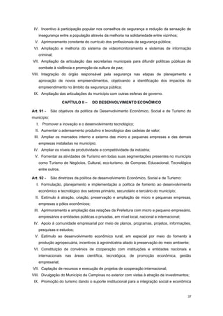 37
IV. Incentivo à participação popular nos conselhos de segurança e redução da sensação de
insegurança entre a população através da melhoria na solidariedade entre vizinhos;
V. Aprimoramento constante do currículo dos profissionais de segurança pública;
VI. Ampliação e melhoria do sistema de videomonitoramento e sistemas de informação
criminal;
VII. Ampliação da articulação das secretarias municipais para difundir políticas públicas de
combate à violência e promoção da cultura de paz;
VIII. Integração do órgão responsável pela segurança nas etapas de planejamento e
aprovação de novos empreendimentos, objetivando a identificação dos impactos do
empreendimento no âmbito da segurança pública;
IX. Ampliação das articulações do município com outras esferas de governo.
CAPÍTULO II – DO DESENVOLVIMENTO ECONÔMICO
Art. 91 - São objetivos da política de Desenvolvimento Econômico, Social e de Turismo do
município:
I. Promover a inovação e o desenvolvimento tecnológico;
II. Aumentar o adensamento produtivo e tecnológico das cadeias de valor;
III. Ampliar os mercados interno e externo das micro e pequenas empresas e das demais
empresas instaladas no município;
IV. Ampliar os níveis de produtividade e competitividade da indústria;
V. Fomentar as atividades de Turismo em todas suas segmentações presentes no município
como Turismo de Negócios, Cultural, eco-turismo, de Compras, Educacional, Tecnológico
entre outros.
Art. 92 - São diretrizes da política de desenvolvimento Econômico, Social e de Turismo:
I. Formulação, planejamento e implementação a política de fomento ao desenvolvimento
econômico e tecnológico dos setores primário, secundário e terciário do município;
II. Estímulo à atração, criação, preservação e ampliação de micro e pequenas empresas,
empresas e pólos econômicos;
III. Aprimoramento e ampliação das relações da Prefeitura com micro e pequeno empresário,
empresários e entidades públicas e privadas, em nível local, nacional e internacional;
IV. Apoio à comunidade empresarial por meio de planos, programas, projetos, informações,
pesquisas e estudos;
V. Estímulo ao desenvolvimento econômico rural, em especial por meio do fomento à
produção agropecuária, incentivos à agroindústria aliado à preservação do meio ambiente;
VI. Constituição de convênios de cooperação com instituições e entidades nacionais e
internacionais nas áreas científica, tecnológica, de promoção econômica, gestão
empresarial;
VII. Captação de recursos e execução de projetos de cooperação internacional;
VIII. Divulgação do Município de Campinas no exterior com vistas à atração de investimentos;
IX. Promoção do turismo dando o suporte institucional para a integração social e econômica
 