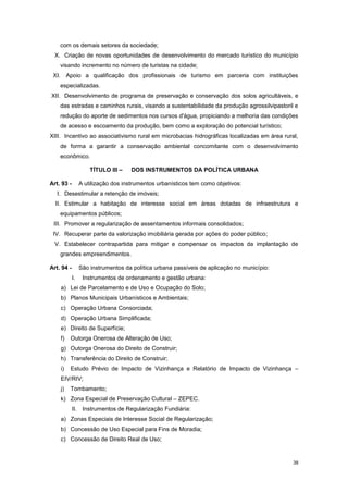 38
com os demais setores da sociedade;
X. Criação de novas oportunidades de desenvolvimento do mercado turístico do município
visando incremento no número de turistas na cidade;
XI. Apoio a qualificação dos profissionais de turismo em parceria com instituições
especializadas.
XII. Desenvolvimento de programa de preservação e conservação dos solos agricultáveis, e
das estradas e caminhos rurais, visando a sustentabilidade da produção agrossilvipastoril e
redução do aporte de sedimentos nos cursos d'água, propiciando a melhoria das condições
de acesso e escoamento da produção, bem como a exploração do potencial turístico;
XIII. Incentivo ao associativismo rural em microbacias hidrográficas localizadas em área rural,
de forma a garantir a conservação ambiental concomitante com o desenvolvimento
econômico.
TÍTULO III – DOS INSTRUMENTOS DA POLÍTICA URBANA
Art. 93 - A utilização dos instrumentos urbanísticos tem como objetivos:
I. Desestimular a retenção de imóveis;
II. Estimular a habitação de interesse social em áreas dotadas de infraestrutura e
equipamentos públicos;
III. Promover a regularização de assentamentos informais consolidados;
IV. Recuperar parte da valorização imobiliária gerada por ações do poder público;
V. Estabelecer contrapartida para mitigar e compensar os impactos da implantação de
grandes empreendimentos.
Art. 94 - São instrumentos da política urbana passíveis de aplicação no município:
I. Instrumentos de ordenamento e gestão urbana:
a) Lei de Parcelamento e de Uso e Ocupação do Solo;
b) Planos Municipais Urbanísticos e Ambientais;
c) Operação Urbana Consorciada;
d) Operação Urbana Simplificada;
e) Direito de Superfície;
f) Outorga Onerosa de Alteração de Uso;
g) Outorga Onerosa do Direito de Construir;
h) Transferência do Direito de Construir;
i) Estudo Prévio de Impacto de Vizinhança e Relatório de Impacto de Vizinhança –
EIV/RIV;
j) Tombamento;
k) Zona Especial de Preservação Cultural – ZEPEC.
II. Instrumentos de Regularização Fundiária:
a) Zonas Especiais de Interesse Social de Regularização;
b) Concessão de Uso Especial para Fins de Moradia;
c) Concessão de Direito Real de Uso;
 