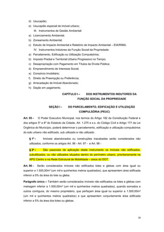 39
d) Usucapião;
e) Usucapião especial de imóvel urbano;
III. Instrumentos de Gestão Ambiental:
a) Licenciamento Ambiental;
b) Zoneamento Ambiental;
c) Estudo de Impacto Ambiental e Relatório de Impacto Ambiental – EIA/RIMA.
IV. Instrumentos Indutores da Função Social da Propriedade:
a) Parcelamento, Edificação ou Utilização Compulsórios;
b) Imposto Predial e Territorial Urbano Progressivo no Tempo;
c) Desapropriação com Pagamento em Títulos da Dívida Pública;
d) Empreendimento de Interesse Social;
e) Consórcio Imobiliário;
f) Direito de Preempção ou Preferência;
g) Arrecadação de Imóvel Abandonado;
h) Dação em pagamento.
CAPÍTULO I – DOS INSTRUMENTOS INDUTORES DA
FUNÇÃO SOCIAL DA PROPRIEDADE
SEÇÃO I - DO PARCELAMENTO, EDIFICAÇÃO E UTILIZAÇÃO
COMPULSÓRIA (PEUC)
Art. 95 - O Poder Executivo Municipal, nos termos do Artigo 182 da Constituição Federal e
dos artigos 5º a 8º do Estatuto da Cidade, Art. 1.275 e s.s. do Código Civil e Artigo 177 da Lei
Orgânica do Município, poderá determinar o parcelamento, edificação e utilização compulsórios
do solo urbano não edificado, sub utilizado e não utilizado.
§ 1º - Imóveis abandonados ou construções inacabadas serão considerados não
utilizados, conforme os artigos Art. 96 - Art. 97 - e Art. 98 -
§ 2º - São passíveis de aplicação deste instrumento os imóveis não edificados,
subutilizados, ou não utilizados situados dentro do perímetro urbano, prioritariamente na
APG Centro e na Rede Estrutural de Mobilidade – eixos do DOT.
Art. 96 - Serão considerados imóveis não edificados lotes e glebas com área igual ou
superior a 1.500,00m² (um mil e quinhentos metros quadrados), que apresentem área edificada
inferior a 5% da área do lote ou gleba.
Parágrafo único – Também serão considerados imóveis não edificados os lotes e glebas com
metragem inferior a 1.500,00m² (um mil e quinhentos metros quadrados), quando somados a
outros contíguos, do mesmo proprietário, que perfaçam área igual ou superior a 1.500,00m²
(um mil e quinhentos metros quadrados) e que apresentem conjuntamente área edificada
inferior a 5% da área dos lotes ou glebas.
 