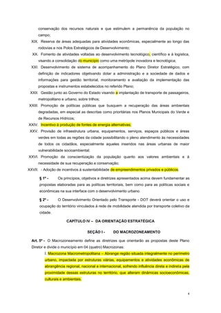 4
conservação dos recursos naturais e que estimulem a permanência da população no
campo;
XIX. Reserva de áreas adequadas para atividades econômicas, especialmente ao longo das
rodovias e nos Polos Estratégicos de Desenvolvimento;
XX. Fomento de atividades voltadas ao desenvolvimento tecnológico, científico e à logística,
visando a consolidação do município como uma metrópole inovadora e tecnológica;
XXI. Desenvolvimento de sistema de acompanhamento do Plano Diretor Estratégico, com
definição de indicadores objetivando dotar a administração e a sociedade de dados e
informações para gestão territorial, monitoramento e avaliação da implementação das
propostas e instrumentos estabelecidos no referido Plano;
XXII. Gestão junto ao Governo do Estado visando a implantação de transporte de passageiros,
metropolitano e urbano, sobre trilhos;
XXIII. Promoção de políticas públicas que busquem a recuperação das áreas ambientais
degradadas, em especial as descritas como prioritárias nos Planos Municipais do Verde e
de Recursos Hídricos;
XXIV. Incentivo à produção de fontes de energia alternativas;
XXV. Provisão de infraestrutura urbana, equipamentos, serviços, espaços públicos e áreas
verdes em todas as regiões da cidade possibilitando o pleno atendimento às necessidades
de todos os cidadãos, especialmente aqueles inseridos nas áreas urbanas de maior
vulnerabilidade socioambiental;
XXVI. Promoção da conscientização da população quanto aos valores ambientais e à
necessidade de sua recuperação e conservação;
XXVII. - Adoção de incentivos à sustentabilidade de empreendimentos privados e públicos.
§ 1º - Os princípios, objetivos e diretrizes apresentados acima devem fundamentar as
propostas elaboradas para as políticas territoriais, bem como para as políticas sociais e
econômicas na sua interface com o desenvolvimento urbano.
§ 2º - O Desenvolvimento Orientado pelo Transporte - DOT deverá orientar o uso e
ocupação do território vinculados à rede de mobilidade atendida por transporte coletivo da
cidade.
CAPÍTULO IV – DA ORIENTAÇÃO ESTRATÉGICA
SEÇÃO I - DO MACROZONEAMENTO
Art. 5º - O Macrozoneamento define as diretrizes que orientarão as propostas deste Plano
Diretor e divide o município em 04 (quatro) Macrozonas:
I. Macrozona Macrometropolitana – Abrange região situada integralmente no perímetro
urbano, impactada por estruturas viárias, equipamentos e atividades econômicas de
abrangência regional, nacional e internacional, sofrendo influência direta e indireta pela
proximidade dessas estruturas no território, que alteram dinâmicas socioeconômicas,
culturais e ambientais.
 