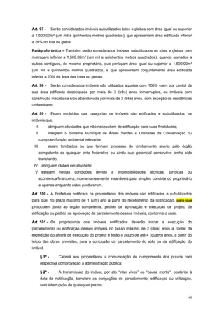 40
Art. 97 - Serão considerados imóveis subutilizados lotes e glebas com área igual ou superior
a 1.500,00m² (um mil e quinhentos metros quadrados), que apresentem área edificada inferior
a 20% do lote ou gleba.
Parágrafo único – Também serão considerados imóveis subutilizados os lotes e glebas com
metragem inferior a 1.500,00m² (um mil e quinhentos metros quadrados), quando somados a
outros contíguos, do mesmo proprietário, que perfaçam área igual ou superior a 1.500,00m²
(um mil e quinhentos metros quadrados) e que apresentem conjuntamente área edificada
inferior a 20% da área dos lotes ou glebas.
Art. 98 - Serão considerados imóveis não utilizados aqueles com 100% (cem por cento) de
sua área edificada desocupada por mais de 3 (três) anos ininterruptos, ou imóveis com
construção inacabada e/ou abandonada por mais de 3 (três) anos, com exceção de residências
unifamiliares.
Art. 99 - Ficam excluídos das categorias de imóveis não edificados e subutilizados, os
imóveis que:
I. abriguem atividades que não necessitem de edificação para suas finalidades;
II. integrem o Sistema Municipal de Áreas Verdes e Unidades de Conservação ou
cumpram função ambiental relevante;
III. sejam tombados ou que tenham processo de tombamento aberto pelo órgão
competente de qualquer ente federativo ou ainda cujo potencial construtivo tenha sido
transferido;
IV. abriguem clubes em atividade;
V. estejam nestas condições devido a impossibilidades técnicas, jurídicas ou
econômica/financeira, momentaneamente insanáveis pela simples conduta do proprietário
e apenas enquanto estas perdurarem.
Art. 100 - A Prefeitura notificará os proprietários dos imóveis não edificados e subutilizados
para que, no prazo máximo de 1 (um) ano a partir do recebimento da notificação, para que
protocolem junto ao órgão competente, pedido de aprovação e execução de projeto de
edificação ou pedido de aprovação de parcelamento desses imóveis, conforme o caso.
Art. 101 - Os proprietários dos imóveis notificados deverão iniciar a execução do
parcelamento ou edificação desses imóveis no prazo máximo de 2 (dois) anos a contar da
expedição do alvará de execução do projeto e terão o prazo de até 4 (quatro) anos, a partir do
início das obras previstas, para a conclusão do parcelamento do solo ou da edificação do
imóvel.
§ 1º - Caberá aos proprietários a comunicação do cumprimento dos prazos com
respectiva comprovação à administração pública;
§ 2º - A transmissão do imóvel, por ato “inter vivos” ou “causa mortis”, posterior à
data da notificação, transfere as obrigações de parcelamento, edificação ou utilização,
sem interrupção de quaisquer prazos.
 