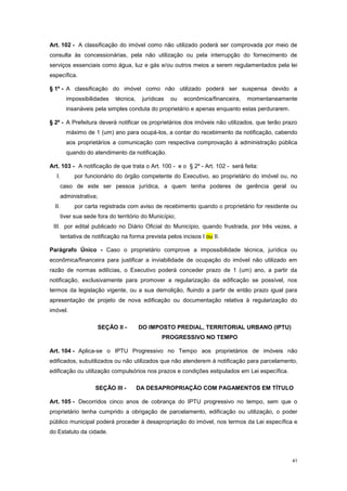 41
Art. 102 - A classificação do imóvel como não utilizado poderá ser comprovada por meio de
consulta às concessionárias, pela não utilização ou pela interrupção do fornecimento de
serviços essenciais como água, luz e gás e/ou outros meios a serem regulamentados pela lei
específica.
§ 1º - A classificação do imóvel como não utilizado poderá ser suspensa devido a
impossibilidades técnica, jurídicas ou econômica/financeira, momentaneamente
insanáveis pela simples conduta do proprietário e apenas enquanto estas perdurarem.
§ 2º - A Prefeitura deverá notificar os proprietários dos imóveis não utilizados, que terão prazo
máximo de 1 (um) ano para ocupá-los, a contar do recebimento da notificação, cabendo
aos proprietários a comunicação com respectiva comprovação à administração pública
quando do atendimento da notificação.
Art. 103 - A notificação de que trata o Art. 100 - e o § 2º - Art. 102 - será feita:
I. por funcionário do órgão competente do Executivo, ao proprietário do imóvel ou, no
caso de este ser pessoa jurídica, a quem tenha poderes de gerência geral ou
administrativa;
II. por carta registrada com aviso de recebimento quando o proprietário for residente ou
tiver sua sede fora do território do Município;
III. por edital publicado no Diário Oficial do Município, quando frustrada, por três vezes, a
tentativa de notificação na forma prevista pelos incisos I ou II.
Parágrafo Único - Caso o proprietário comprove a impossibilidade técnica, jurídica ou
econômica/financeira para justificar a inviabilidade de ocupação do imóvel não utilizado em
razão de normas edilícias, o Executivo poderá conceder prazo de 1 (um) ano, a partir da
notificação, exclusivamente para promover a regularização da edificação se possível, nos
termos da legislação vigente, ou a sua demolição, fluindo a partir de então prazo igual para
apresentação de projeto de nova edificação ou documentação relativa à regularização do
imóvel.
SEÇÃO II - DO IMPOSTO PREDIAL, TERRITORIAL URBANO (IPTU)
PROGRESSIVO NO TEMPO
Art. 104 - Aplica-se o IPTU Progressivo no Tempo aos proprietários de imóveis não
edificados, subutilizados ou não utilizados que não atenderem à notificação para parcelamento,
edificação ou utilização compulsórios nos prazos e condições estipulados em Lei específica.
SEÇÃO III - DA DESAPROPRIAÇÃO COM PAGAMENTOS EM TÍTULO
Art. 105 - Decorridos cinco anos de cobrança do IPTU progressivo no tempo, sem que o
proprietário tenha cumprido a obrigação de parcelamento, edificação ou utilização, o poder
público municipal poderá proceder à desapropriação do imóvel, nos termos da Lei específica e
do Estatuto da cidade.
 