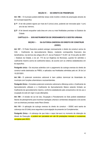 42
SEÇÃO IV - DO DIREITO DE PREEMPÇÃO
Art. 106 - O município poderá delimitar áreas onde incidirá o direito de preempção através de
lei municipal específica.
§ 1º - A lei não poderá vigorar por mais de 5 (cinco) anos, podendo ser renovada após 1 (um)
ano de seu’ término.
§ 2º - A lei deverá enquadrar cada área em uma ou mais finalidades previstas no Estatuto da
Cidade.
CAPÍTULO II – DOS INSTRUMENTOS DE ORDENAMENTO E GESTÃO URBANA
SEÇÃO I - DA OUTORGA ONEROSA DO DIREITO DE CONSTRUIR
(OODC)
Art. 107 - O Poder Executivo poderá outorgar onerosamente o direito de construir acima do
CAb – Coeficiente de Aproveitamento Básico, mediante contrapartida financeira dos
beneficiários, nos termos dos artigos 28 a 31, da Lei Federal nº 10.257, de 10 de julho de 2001
– Estatuto da Cidade, e do art. 173 da Lei Orgânica do Município, quando for admitido o
coeficiente máximo acima do coeficiente básico, de acordo com os critérios estabelecidos em
lei específica.
Parágrafo único - Os recursos auferidos com o pagamento da outorga onerosa do direito de
construir serão destinados ao FMDU, e aplicados nas finalidades admitidas pelo art. 26 da Lei
10.257/2001.
Art. 108 - O potencial construtivo adicional é bem público dominical de titularidade do
município com funções urbanísticas e socioambientais.
Parágrafo Único - Considera potencial construtivo adicional a diferença entre o Coeficiente de
Aproveitamento utilizado e o Coeficiente de Aproveitamento Básico estando limitado ao
Coeficiente de aproveitamento máximo, conforme estabelecido pelo zoneamento e lei de uso e
ocupação do solo em vigor e suas alterações.
Art. 109 - A revisão da Lei de Uso, Ocupação e Parcelamento do Solo poderá estabelecer
fatores de planejamento para incentivar tipologias urbanas e ambientais desejáveis e de acordo
com as diretrizes previstas neste Plano Diretor.
Art. 110 - A aplicação da outorga onerosa do direito de construir – OODC será isenta de
cobrança nos 03 (três) anos seguintes à promulgação da presente Lei Complementar;
Parágrafo Único - A cobrança de que trata o caput dar-se-á no momento da obtenção do
Alvará de Execução e poderá ser parcelada em até 06 prestações mensais e sucessivas,
corrigidas pelo INCC.
 