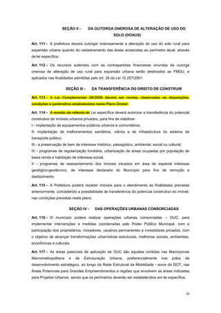 43
SEÇÃO II - DA OUTORGA ONEROSA DE ALTERAÇÃO DE USO DO
SOLO (OOAUS)
Art. 111 - A prefeitura deverá outorgar onerosamente a alteração do uso do solo rural para
expansão urbana quando do cadastramento das áreas acrescidas ao perímetro atual, através
de lei específica.
Art. 112 - Os recursos auferidos com as contrapartidas financeiras oriundas da outorga
onerosa de alteração de uso rural para expansão urbana serão destinados ao FMDU, e
aplicados nas finalidades admitidas pelo art. 26 da Lei 10.257/2001.
SEÇÃO III - DA TRANSFERÊNCIA DO DIREITO DE CONSTRUIR
Art. 113 - A Lei Complementar 28/2009 deverá ser revista, observadas as disposições,
condições e parâmetros estabelecidos neste Plano Diretor.
Art. 114 - A revisão da referida lei Lei específica deverá autorizar a transferência do potencial
construtivo de imóveis urbanos privados, para fins de viabilizar:
I - implantação de equipamentos públicos urbanos e comunitários;
II- implantação de melhoramentos sanitários, viários e de infraestrutura do sistema de
transporte público;
III - a preservação de bem de interesse histórico, paisagístico, ambiental, social ou cultural;
IV - programas de regularização fundiária, urbanização de áreas ocupadas por população de
baixa renda e habitação de interesse social;
V - programas de reassentamento dos imóveis situados em área de especial interesse
geológico-geotécnico, de interesse declarado do Município para fins de remoção e
desfazimento.
Art. 115 - A Prefeitura poderá receber imóveis para o atendimento às finalidades previstas
anteriormente, concedendo a possibilidade de transferência do potencial construtivo do imóvel,
nas condições previstas neste plano.
SEÇÃO IV - DAS OPERAÇÕES URBANAS CONSORCIADAS
Art. 116 - O município poderá realizar operações urbanas consorciadas – OUC, para
implementar intervenções e medidas coordenadas pelo Poder Público Municipal, com a
participação dos proprietários, moradores, usuários permanentes e investidores privados, com
o objetivo de alcançar transformações urbanísticas estruturais, melhorias sociais, ambientais,
econômicas e culturais.
Art. 117 - As áreas passíveis de aplicação de OUC são aquelas contidas nas Macrozonas
Macrometropolitana e de Estruturação Urbana, preferencialmente nos polos de
desenvolvimento estratégico, ao longo da Rede Estrutural de Mobilidade - eixos do DOT, nas
Áreas Potenciais para Grandes Empreendimentos e regiões que envolvem as áreas indicadas
para Projetos Urbanos, sendo que os perímetros deverão ser estabelecidos em lei específica.
 