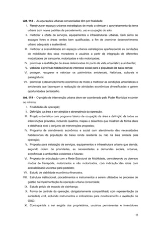 44
Art. 118 - As operações urbanas consorciadas têm por finalidade:
I. Reestruturar espaços urbanos estratégicos de modo a otimizar o aproveitamento da terra
urbana com novos padrões de parcelamento, uso e ocupação do solo;
II. melhorar a oferta de serviços, equipamentos e infraestruturas urbanas, bem como de
espaços livres e áreas verdes bem qualificadas, a fim de promover desenvolvimento
urbano adequado e sustentável;
III. melhorar a acessibilidade em espaços urbanos estratégicos aperfeiçoando as condições
de mobilidade dos seus moradores e usuários a partir da integração de diferentes
modalidades de transporte, motorizadas e não motorizadas;
IV. promover a reabilitação de áreas deterioradas do ponto de vista urbanístico e ambiental;
V. viabilizar a provisão habitacional de interesse social para a população de baixa renda;
VI. proteger, recuperar e valorizar os patrimônios ambientais, históricos, culturais e
paisagísticos;
VII. promover o desenvolvimento econômico de modo a melhorar as condições urbanísticas e
ambientais que favoreçam a realização de atividades econômicas diversificadas e gerem
oportunidades de trabalho.
Art. 119 - O projeto de intervenção urbana deve ser coordenado pelo Poder Municipal e conter
no mínimo:
I. Finalidades da operação;
II. Definição da área a ser atingida e abrangência da operação;
III. Projeto urbanístico com programa básico de ocupação da área e definição de todas as
intervenções previstas, incluindo quadros, mapas e desenhos que mostrem de forma clara
e detalhada todo o conjunto de intervenções propostas;
IV. Programa de atendimento econômico e social com atendimento das necessidades
habitacionais da população de baixa renda residente ou não na área afetada pela
operação;
V. Proposta para instalação de serviços, equipamentos e infraestrutura urbana que atenda,
segundo ordem de prioridades, as necessidades e demandas sociais, urbanas,
econômicas e ambientais existentes e futuras;
VI. Proposta de articulação com a Rede Estrutural de Mobilidade, considerando os diversos
modos de transporte, motorizados e não motorizados, com indicação das rotas com
acessibilidade universal para pedestre;
VII. Estudo de viabilidade econômico-financeira;
VIII. Estrutura institucional, procedimentos e instrumentos a serem utilizados no processo de
gestão da implementação da operação urbana consorciada;
IX. Estudo prévio de impacto de vizinhança;
X. Forma de controle da operação, obrigatoriamente compartilhado com representação da
sociedade civil, incluindo instrumentos e indicadores para monitoramento e avaliação da
OUC;
XI. Contrapartida a ser exigida dos proprietários, usuários permanentes e investidores
 