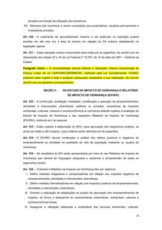 45
privados em função da utilização dos benefícios;
XII. Natureza dos incentivos a serem concedidos aos proprietários, usuários permanentes e
investidores privados.
Art. 120 - O coeficiente de aproveitamento máximo a ser praticado na operação poderá
exceder em até uma vez a área do terreno em relação ao CA máximo estabelecido na
legislação vigente.
Art. 121 - Cada operação urbana consorciada será criada por lei específica, de acordo com as
disposições dos artigos 32 a 34 da Lei Federal nº 10.257, de 10 de julho de 2001 – Estatuto da
Cidade.
Parágrafo Único – A municipalidade deverá efetivar a Operação Urbana Consorciada do
Parque Linear do rio CAPIVARI-CERÂMICAS, instituída pela Lei Complementar 12/2004,
podendo estar sujeita a toda e qualquer adequação necessária a sua realização, de comum
acordo com os parceiros concessionários.
SEÇÃO V - DO ESTUDO DE IMPACTO DE VIZINHANÇA E RELATÓRIO
DE IMPACTO DE VIZINHANÇA (EIV/RIV)
Art. 122 - A construção, ampliação, instalação, modificação e operação de empreendimentos,
atividades e intervenções urbanísticas, públicas ou privadas, causadoras de impactos
ambientais, culturais, urbanos e socioeconômicos à vizinhança estarão sujeitos à avaliação do
Estudo de Impacto de Vizinhança e seu respectivo Relatório de Impacto de Vizinhança
(EIV/RIV), instituído em Lei especial.
Art. 123 - Estão sujeitos à elaboração do (EIV), para aprovação dos respectivos projetos, as
obras de médio e alto impacto, cujos critérios serão definidos em lei específica.
Art. 124 - O EIV/RIV deverá contemplar a análise dos efeitos positivos e negativos do
empreendimento ou atividade na qualidade de vida da população residente ou usuária da
vizinhança.
Art. 125 - Os resultados do EIV serão apresentados por meio do seu Relatório de Impacto de
Vizinhança que deverá ter linguagem adequada e acessível à compreensão de todos os
segmentos sociais.
Art. 126 - O Estudo e Relatório de Impacto de Vizinhança têm por objetivos:
I. Definir medidas mitigadoras e compensatórias em relação aos impactos negativos de
empreendimentos, atividades e intervenções urbanísticas;
II. Definir medidas intensificadoras em relação aos impactos positivos de empreendimentos,
atividades e intervenções urbanísticas;
III. Orientar a realização de adaptações ao projeto de aprovação dos empreendimentos de
impacto, de forma a adequá-los às características urbanísticas, ambientais, culturais e
socioeconômicas locais;
IV. Assegurar a utilização adequada e sustentável dos recursos ambientais, culturais,
 