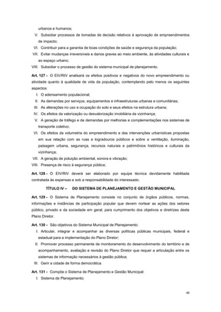 46
urbanos e humanos;
V. Subsidiar processos de tomadas de decisão relativos à aprovação de empreendimentos
de impacto;
VI. Contribuir para a garantia de boas condições de saúde e segurança da população;
VII. Evitar mudanças irreversíveis e danos graves ao meio ambiente, às atividades culturais e
ao espaço urbano;
VIII. Subsidiar o processo de gestão do sistema municipal de planejamento.
Art. 127 - O EIV/RIV analisará os efeitos positivos e negativos do novo empreendimento ou
atividade quanto à qualidade de vida da população, contemplando pelo menos os seguintes
aspectos:
I. O adensamento populacional;
II. As demandas por serviços, equipamentos e infraestruturas urbanas e comunitárias;
III. As alterações no uso e ocupação do solo e seus efeitos na estrutura urbana;
IV. Os efeitos da valorização ou desvalorização imobiliária da vizinhança;
V. A geração de tráfego e de demandas por melhorias e complementações nos sistemas de
transporte coletivo;
VI. Os efeitos da volumetria do empreendimento e das intervenções urbanísticas propostas
em sua relação com as ruas e logradouros públicos e sobre a ventilação, iluminação,
paisagem urbana, segurança, recursos naturais e patrimônios históricos e culturais da
vizinhança;
VII. A geração de poluição ambiental, sonora e vibração;
VIII. Presença de risco à segurança pública;
Art. 128 - O EIV/RIV deverá ser elaborado por equipe técnica devidamente habilitada
contratada às expensas e sob a responsabilidade do interessado.
TÍTULO IV – DO SISTEMA DE PLANEJAMENTO E GESTÃO MUNICIPAL
Art. 129 - O Sistema de Planejamento consiste no conjunto de órgãos públicos, normas,
informações e instâncias de participação popular que devem nortear as ações dos setores
público, privado e da sociedade em geral, para cumprimento dos objetivos e diretrizes deste
Plano Diretor.
Art. 130 - São objetivos do Sistema Municipal de Planejamento:
I. Articular, integrar e acompanhar as diversas políticas públicas municipais, federal e
estadual para a implementação do Plano Diretor;
II. Promover processo permanente de monitoramento do desenvolvimento do território e de
acompanhamento, avaliação e revisão do Plano Diretor que requer a articulação entre os
sistemas de informação necessários à gestão pública;
III. Gerir a cidade de forma democrática.
Art. 131 - Compõe o Sistema de Planejamento e Gestão Municipal:
I. Sistema de Planejamento;
 