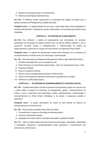 47
II. Sistema de Acompanhamento e Controle Social;
III. Sistema de Informação e Monitoramento.
Art. 132 - A Prefeitura deverá regulamentar as atribuições dos órgãos municipais para a
gestão do Sistema de Planejamento e Gestão Municipal.
Parágrafo único – A regulamentação de que trata o caput deste artigo deverá estabelecer a
estrutura administrativa, composta por equipe multidisciplinar, dimensionada para atender suas
finalidades.
CAPÍTULO I – DO SISTEMA DE PLANEJAMENTO
Art. 133 - Fica instituído o sistema de planejamento que compreende um processo
permanente de articulação da política territorial com as demais políticas públicas e com o
orçamento municipal visando o estabelecimento e implementação da política de
desenvolvimento, através de um conjunto de instrumentos, em especial do Plano Diretor.
Parágrafo único - O sistema de planejamento deverá estar articulado com os sistemas de
acompanhamento e controle social e de informação e monitoramento.
Art. 134 - São instrumentos do Sistema de Planejamento Urbano, além deste Plano Diretor:
I. Controle do parcelamento, uso e ocupação do solo;
II. Plano Plurianual, Lei de Diretrizes Orçamentária - LDO e Lei Orçamentária Anual - LOA;
III. Programa de Metas;
IV. Planos e programas setoriais;
V. Demais normas complementares previstas no Plano Diretor;
VI. Dados e informações de relevante interesse para o planejamento municipal;
VII. Instâncias de participação popular.
CAPÍTULO II – DO SISTEMA DE ACOMPANHAMENTO E CONTROLE SOCIAL
Art. 135 - A gestão democrática consiste na garantia da participação popular em conjunto com
o poder público municipal nos processos de planejamento, gestão e desenvolvimento da
cidade, e será o fundamento para elaboração, revisão, aperfeiçoamento, implementação e
acompanhamento do Plano Diretor Estratégico e de planos e programas setoriais e
específicos.
Parágrafo único - A gestão democrática da cidade se dará através do Sistema de
Acompanhamento e Controle Social.
Art. 136 - São princípios da gestão democrática da cidade:
I. Transparência no acesso à informação de interesse público;
II. Incentivo à participação popular;
III. Integração entre poder público municipal e população na gestão da cidade.
Art. 137 - Cabe ao poder público promover formas de participação, capacitação, organização
e cooperação, ampliando a representatividade social, garantindo o funcionamento das
estruturas de controle social.
 